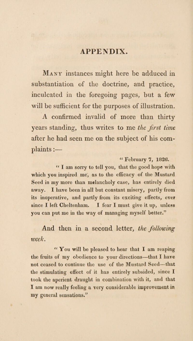 APPENDIX. Many instances might here be adduced in substantiation of the doctrine, and practice, inculcated in the foregoing pages, but a few will be sufficient for the purposes of illustration. A confirmed invalid of more than thirty- years standing, thus writes to me the first time after he had seen me on the subject of his com¬ plaints :— “ February 7, 1826. “ I am sorry to tell you, that the good hope with which you inspired me, as to the efficacy of the Mustard Seed in my more than melancholy case, has entirely died away. I have been in all but constant misery, partly from its inoperative, and partly from its exciting effects, ever since I left Cheltenham. I fear I must give it up, unless you can put me in the way of managing myself better.” And then in a second letter, the following week. “ You will be pleased to hear that I am reaping the fruits of my obedience to your directions—that I have not ceased to continue the use of the Mustard Seed—that the stimulating effect of it has entirely subsided, since I took the aperient draught in combination with it, and that I am now really feeling a very considerable improvement in my general sensations.”