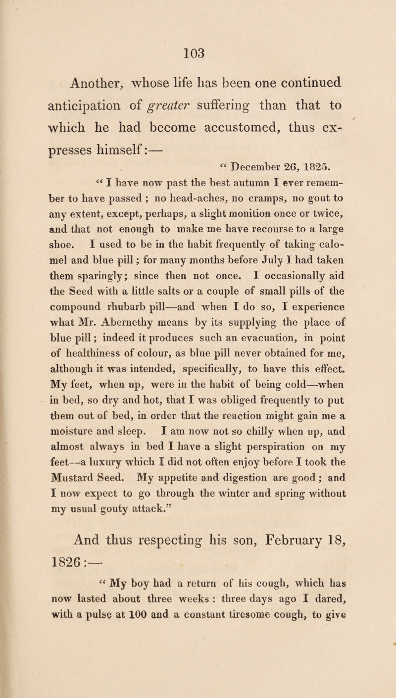 Another, whose life has been one continued anticipation of greater suffering than that to which he had become accustomed, thus ex¬ presses himself: “ December 26, 1825. “ I have now past the best autumn I ever remem¬ ber to have passed ; no head-aches, no cramps, no gout to any extent, except, perhaps, a slight monition once or twice, and that not enough to make me have recourse to a large shoe. I used to be in the habit frequently of taking calo¬ mel and blue pill; for many months before July 1 had taken them sparingly; since then not once. I occasionally aid the Seed with a little salts or a couple of small pills of the compound rhubarb pill—and when I do so, I experience what Mr. Abernethy means by its supplying the place of blue pill; indeed it produces such an evacuation, in point of healthiness of colour, as blue pill never obtained for me, although it was intended, specifically, to have this effect. My feet, when up, were in the habit of being cold—when in bed, so dry and hot, that I was obliged frequently to put them out of bed, in order that the reaction might gain me a moisture and sleep. I am now not so chilly when up, and almost always in bed I have a slight perspiration on my feet—-a luxury which I did not often enjoy before I took the Mustard Seed. My appetite and digestion are good ; and I now expect to go through the winter and spring without my usual gouty attack.” And thus respecting his son, February 18, 1826 “ My boy had a return of his cough, which has now lasted about three weeks : three days ago I dared, with a pulse at 100 and a constant tiresome cough, to give