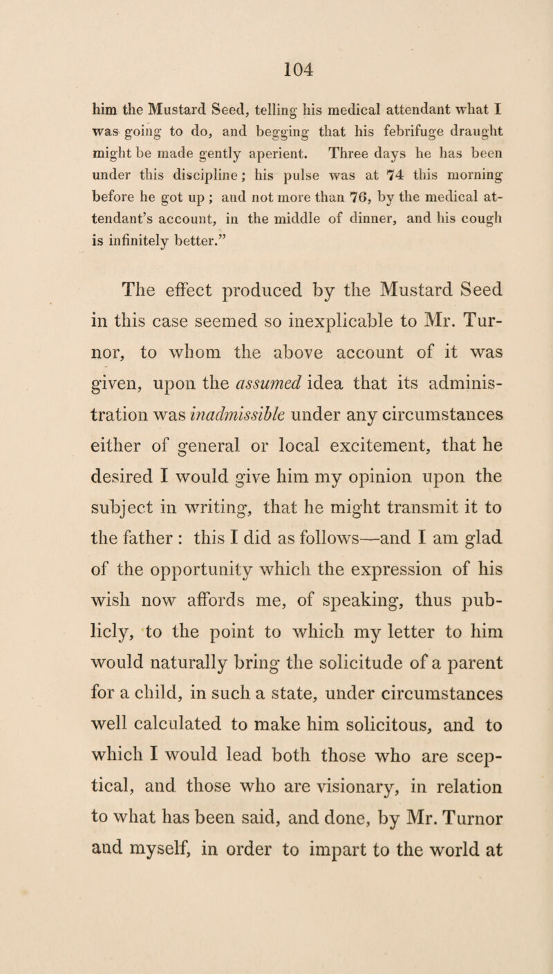 him the Mustard Seed, telling his medical attendant what I was going to do, and begging that his febrifuge draught might be made gently aperient. Three days he has been under this discipline; his pulse was at 74 this morning before he got up ; and not more than 76, by the medical at¬ tendant’s account, in the middle of dinner, and his cough is infinitely better.” The effect produced by the Mustard Seed in this case seemed so inexplicable to Mr. Tur- nor, to whom the above account of it was given, upon the assumed idea that its adminis¬ tration was inadmissible under any circumstances either of general or local excitement, that he desired I would give him my opinion upon the subject in writing, that he might transmit it to the father : this I did as follows—and I am glad of the opportunity which the expression of his wish now affords me, of speaking, thus pub¬ licly, to the point to which my letter to him would naturally bring the solicitude of a parent for a child, in such a state, under circumstances well calculated to make him solicitous, and to which I would lead both those who are scep¬ tical, and those who are visionary, in relation to what has been said, and done, by Mr. Turnor and myself, in order to impart to the world at