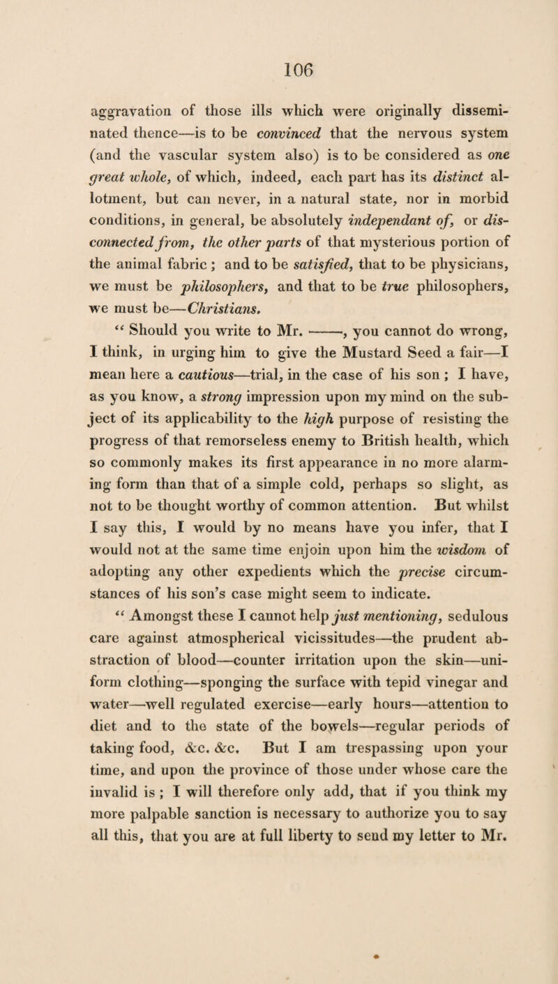 aggravation of those ills which were originally dissemi¬ nated thence—is to be convinced that the nervous system (and the vascular system also) is to be considered as one great whole, of which, indeed, each part has its distinct al¬ lotment, but can never, in a natural state, nor in morbid conditions, in general, be absolutely independant of, or dis¬ connected from, the other parts of that mysterious portion of the animal fabric ; and to be satisfied, that to be physicians, we must be philosophers, and that to be true philosophers, we must be—Christians, “ Should you write to Mr.-, you cannot do wrong, I think, in urging him to give the Mustard Seed a fair—I mean here a cautious—trial, in the case of his son ; I have, as you know, a strong impression upon my mind on the sub¬ ject of its applicability to the high purpose of resisting the progress of that remorseless enemy to British health, which so commonly makes its first appearance in no more alarm¬ ing form than that of a simple cold, perhaps so slight, as not to be thought worthy of common attention. But whilst I say this, I would by no means have you infer, that I would not at the same time enjoin upon him the wisdom of adopting any other expedients which the precise circum¬ stances of his son’s case might seem to indicate. “ Amongst these I cannot help just mentioning, sedulous care against atmospherical vicissitudes—the prudent ab¬ straction of blood—counter irritation upon the skin—uni- f form clothing—sponging the surface with tepid vinegar and water—well regulated exercise—early hours—attention to diet and to the state of the bowels—regular periods of taking food, &c. &c. But I am trespassing upon your time, and upon the province of those under whose care the invalid is ; I will therefore only add, that if you think my more palpable sanction is necessary to authorize you to say all this, that you are at full liberty to send my letter to Mr.