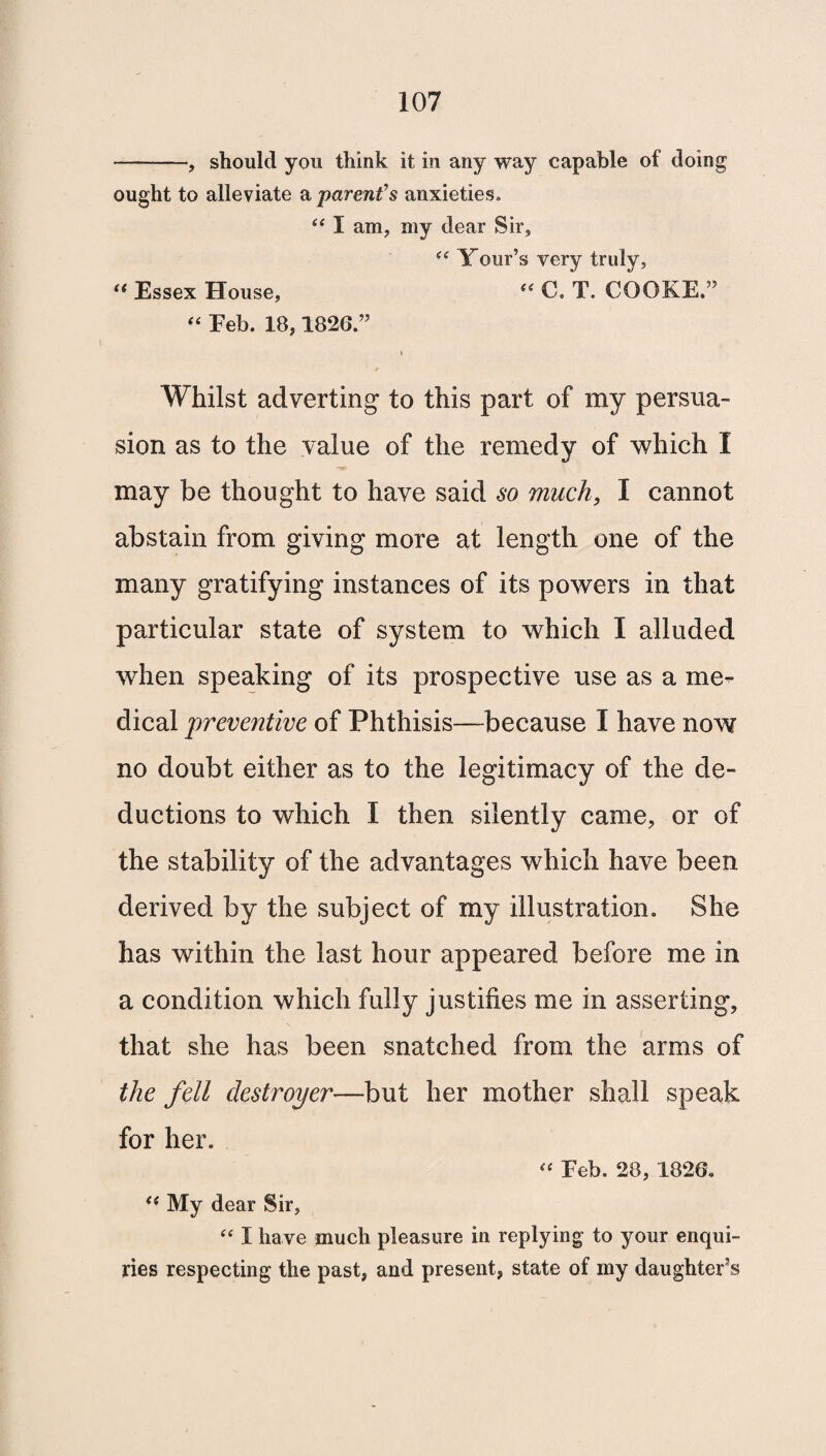 -, should you think it in any way capable of doing ought to alleviate a parent’s anxieties. i( I am, my dear Sir, (< Your’s very truly, “ Essex House, “ C. T. COOKE,” “ Feb. 18,1826.” i Whilst adverting to this part of my persua¬ sion as to the value of the remedy of which I may be thought to have said so much, I cannot abstain from giving more at length one of the many gratifying instances of its powers in that particular state of system to which I alluded when speaking of its prospective use as a me¬ dical preventive of Phthisis—because I have now no doubt either as to the legitimacy of the de¬ ductions to which I then silently came, or of the stability of the advantages which have been derived by the subject of my illustration. She has within the last hour appeared before me in a condition which fully justifies me in asserting, that she has been snatched from the arms of the fell destroyer—but her mother shall speak for her. “ Feb. 28, 1826. u My dear Sir, “ I have much pleasure in replying to your enqui¬ ries respecting the past, and present, state of my daughter’s