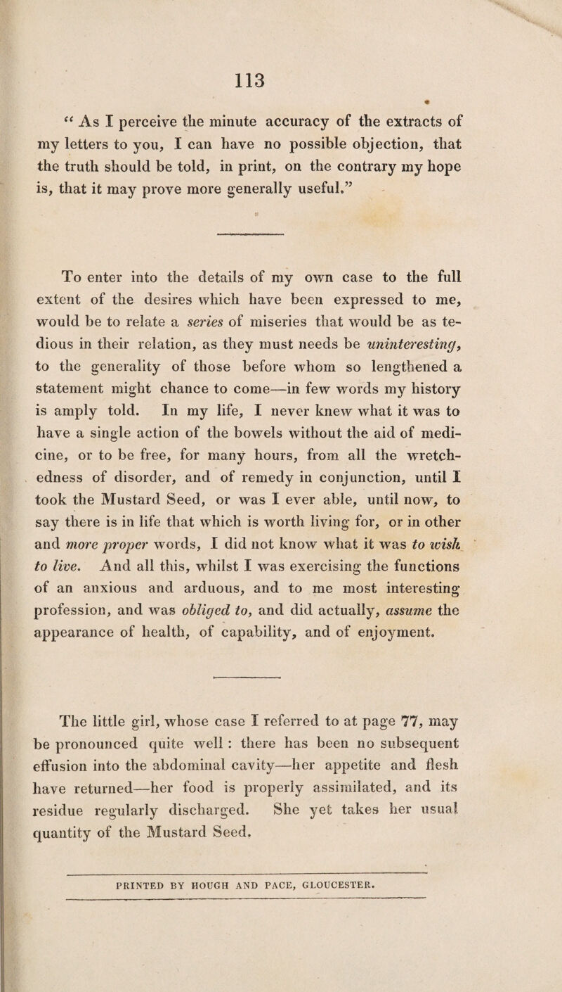 “ As I perceive the minute accuracy of the extracts of my letters to you, I can have no possible objection, that the truth should be told, in print, on the contrary my hope is, that it may prove more generally useful.” To enter into the details of my own case to the full extent of the desires which have been expressed to me, would be to relate a series of miseries that would be as te¬ dious in their relation, as they must needs be uninteresting, to the generality of those before whom so lengthened a statement might chance to come—in few words my history is amply told. In my life, I never knew what it was to have a single action of the bowels without the aid of medi¬ cine, or to be free, for many hours, from all the wretch¬ edness of disorder, and of remedy in conjunction, until I took the Mustard Seed, or was I ever able, until now, to say there is in life that which is worth living for, or in other and more proper words, I did not know what it was to ivish to live. And all this, whilst I was exercising the functions of an anxious and arduous, and to me most interesting profession, and was obliged to, and did actually, assume the appearance of health, of capability, and of enjoyment. The little girl, whose case I referred to at page 77, may be pronounced quite well : there has been no subsequent effusion into the abdominal cavity—her appetite and flesh have returned—her food is properly assimilated, and its residue regularly discharged. She yet takes her usual quantity of the Mustard Seed. PRINTED BY HOUGH AND PACE, GLOUCESTER.