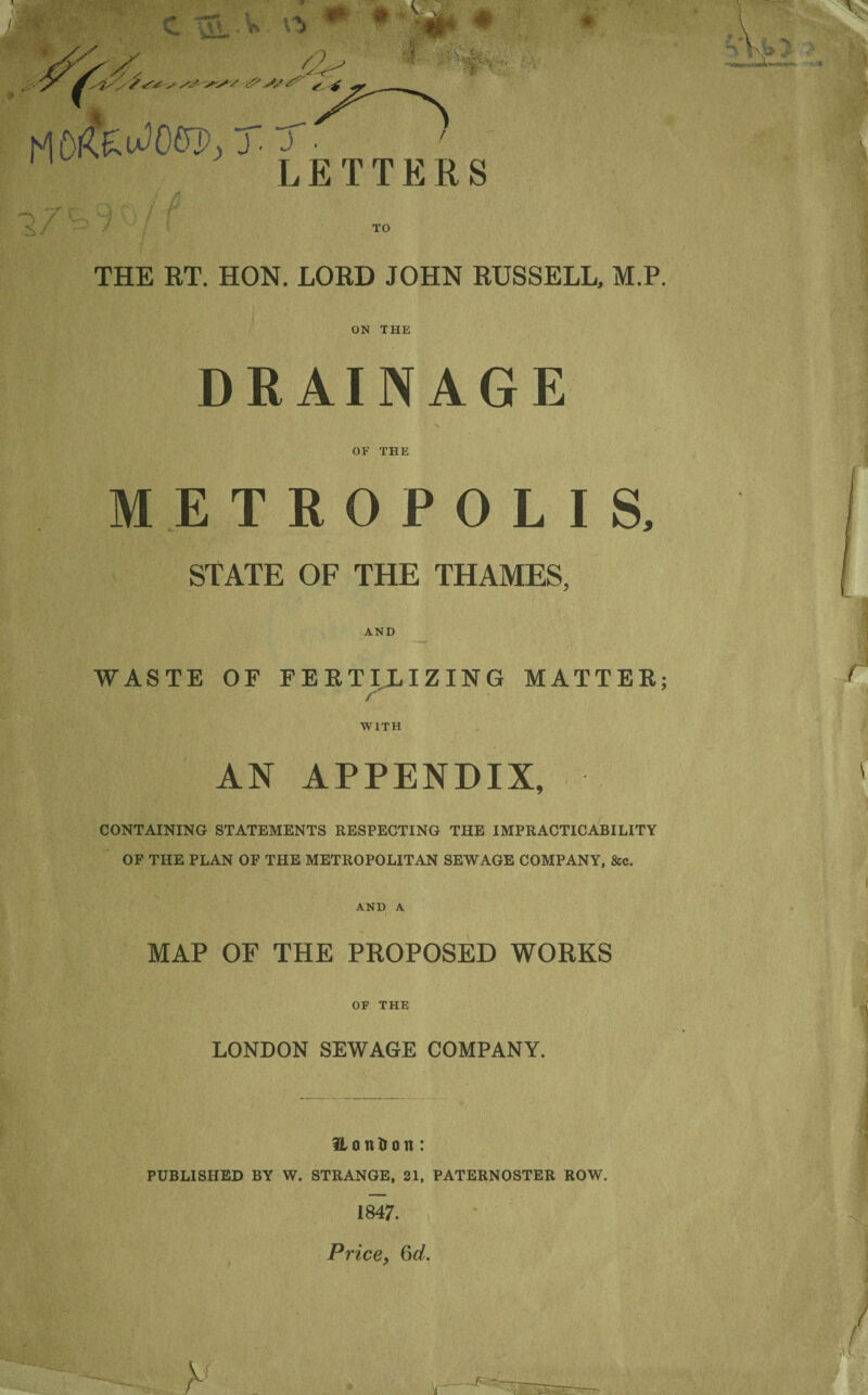 THE RT. HON. LORD JOHN RUSSELL, M.P. ON THE DRAINAGE ' X OF THE METROPOLIS, STATE OF THE THAMES, AND WASTE OE FEKTILIZING MATTER; /■ WITH AN APPENDIX, CONTAINING STATEMENTS RESPECTING THE IMPRACTICABILITY OF THE PLAN OF THE METROPOLITAN SEWAGE COMPANY, &c. AND A MAP OF THE PROPOSED WORKS OF THE LONDON SEWAGE COMPANY. H o n tr o tt: PUBLISHED BY W. STRANGE, 21, PATERNOSTER ROW.