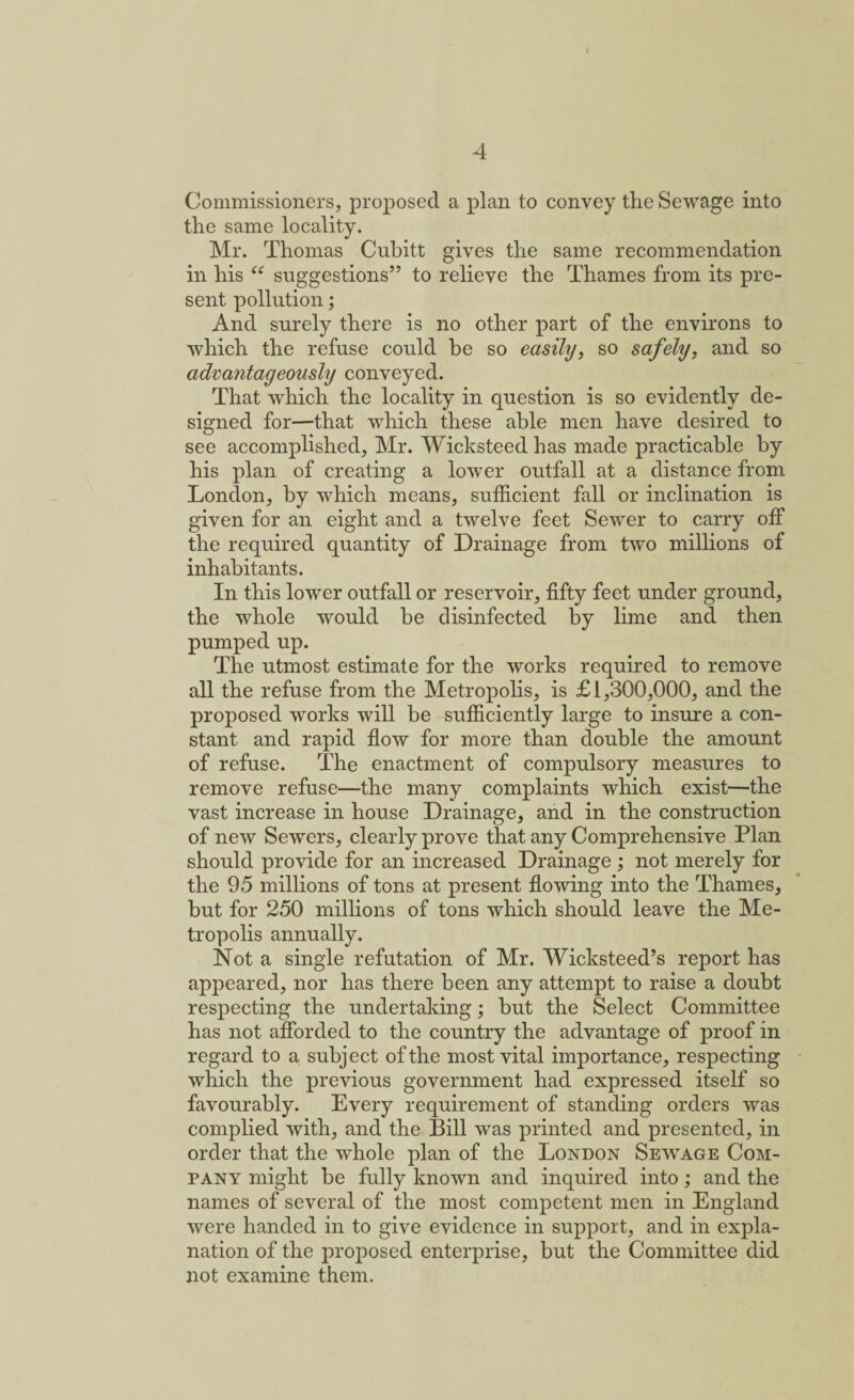 4 Commissioners, proposed a plan to convey the Sewage into the same locality. Mr. Thomas Cubitt gives the same recommendation in his ee suggestions” to relieve the Thames from its pre¬ sent pollution; And surely there is no other part of the environs to which the refuse could be so easily, so safely, and so advantageously conveyed. That which the locality in question is so evidently de¬ signed for—that which these able men have desired to see accomplished, Mr. Wicksteed has made practicable by his plan of creating a lower outfall at a distance from London, by which means, sufficient fall or inclination is given for an eight and a twelve feet Sewer to carry off the required quantity of Drainage from two millions of inhabitants. In this lower outfall or reservoir, fifty feet under ground, the whole would be disinfected by lime and then pumped up. The utmost estimate for the works required to remove all the refuse from the Metropolis, is £1,300,000, and the proposed works will be sufficiently large to insure a con¬ stant and rapid flow for more than double the amount of refuse. The enactment of compulsory measures to remove refuse—the many complaints which exist—the vast increase in house Drainage, and in the construction of new Sewers, clearly prove that any Comprehensive Plan should provide for an increased Drainage ; not merely for the 95 millions of tons at present flowing into the Thames, but for 250 millions of tons which should leave the Me¬ tropolis annually. Not a single refutation of Mr. Wicksteed’s report has appeared, nor has there been any attempt to raise a doubt respecting the undertaking; hut the Select Committee has not afforded to the country the advantage of proof in regard to a subject of the most vital importance, respecting which the previous government had expressed itself so favourably. Every requirement of standing orders was complied with, and the Bill was printed and presented, in order that the whole plan of the London Sewage Com¬ pany might be fully known and inquired into; and the names of several of the most competent men in England were handed in to give evidence in support, and in expla¬ nation of the proposed enterprise, but the Committee did not examine them.