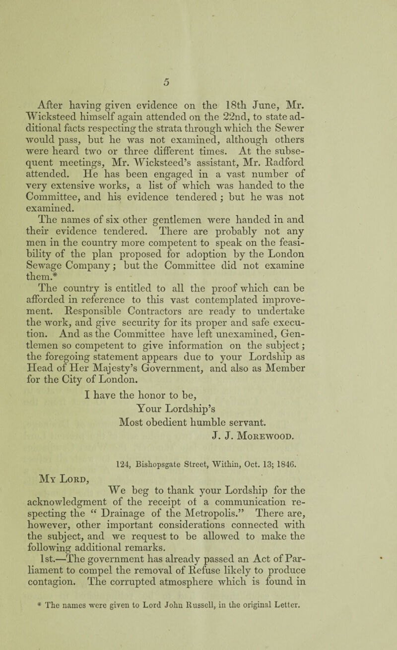 After haying given evidence on the 18th June, Mr. Wicksteed himself again attended on the 22nd, to state ad¬ ditional facts respecting the strata through which the Sewer would pass, but he was not examined, although others were heard two or three different times. At the subse¬ quent meetings, Mr. Wicksteed’s assistant, Mr. Radford attended. He has been engaged in a vast number of very extensive works, a list of which was handed to the Committee, and his evidence tendered ; but he was not examined. The names of six other gentlemen were handed in and their evidence tendered. There are probably not any men in the country more competent to speak on the feasi¬ bility of the plan proposed for adoption by the London Sewage Company; but the Committee did not examine them.* The country is entitled to all the proof which can be afforded in reference to this vast contemplated improve¬ ment. Responsible Contractors are ready to undertake the work, and give security for its proper and safe execu¬ tion. And as the Committee have left unexamined, Gen¬ tlemen so competent to give information on the subject; the foregoing statement appears due to your Lordship as Head of Her Majesty’s Government, and also as Member for the City of London. I have the honor to be. Your Lordship’s Most obedient humble servant. J. J. Morewood. 124, Bishopsgate Street, Within, Oct. 13; 1846. My Lord, We beg to thank your Lordship for the acknowledgment of the receipt ot a communication re¬ specting the “ Drainage of the Metropolis.” There are, however, other important considerations connected with the subject, and we request to be allowed to make the following additional remarks. 1st.—The government has already passed an Act of Par¬ liament to compel the removal of Refuse likely to produce contagion. The corrupted atmosphere which is found in * The names were given to Lord John Russell, in the original Letter.