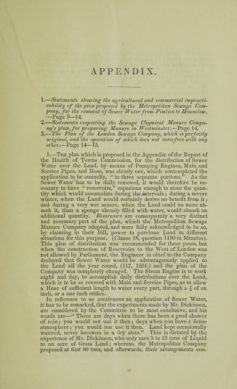 APPENDIX. 1. —Statements showing the agricultural and commercial impracti¬ cability of the plan proposed by the Metropolitan Sewage Com¬ pany, for the removal of Sewer Water from Pimlico to Hounslow. —Page 9—14. 2. —Statements respecting the Sewage Cliymical Manure Compa¬ ny^ plan, for preparing Manure in Westminster.—Page 14. 3. — The Plan of the London Sewage Company, which is perfectly original, and the operation of which does not interfere with any other.—Page 14—15. 1.—The plan which is proposed in the Appendix of the Report of the Health of Towns Commission, for the distribution of Sewer Water over the Land, by means of Pumping Engines, Main and Service Pipes, and Hose, was clearly one, which contemplated the application to be annually, “ in three separate portions.” As the Sewer Water has to be daily removed, it would therefore be ne¬ cessary to have “ reservoirs,” capacious enough to store the quan¬ tity which would accumulate during the intervals; during a severe winter, when the Land would certainly derive no benefit from it; and during a very wet season, when the Land could no more ab¬ sorb it, than a sponge already filled with water, would absorb an additional quantity. Reservoirs are consequently a very distinct and necessary part of the plan, which the Metropolitan Sewage Manure Company adopted, and were fully acknowledged to be so, by claiming in their Bill, power to purchase Land in different situations for this purpose. (Clause 18, question 1190 in Minutes). This plan of distribution was recommended for three years, but when the construction of Reservoirs to the West of London was not allowed by Parliament, the Engineer in chief to the Company declared that Sewer Water would be advantageously applied to the Land all the year round, (117? 1201,) and the plan of the Company was completely changed. The Steam Engine is to work night and day, to accomplish daily distributions over the Land, which is to be so covered with Main and Service Pipes, as to allow a Hose of sufficient length to water every part, through a f of an inch, or a one inch orifice. In reference to so continuous an application of Sewer Water, it has to be remarked, that the experiments made by Mr. Dickinson, are considered by the Committee to be most conclusive, and his words are—“ There are days when there has been a good shower of rain ; you would not use it then ; days when you have a dense atmosphere ; you would not use it then. Land kept occasionally watered, never becomes in a dry state.” This is dictated by the experience of Mr. Dickinson, who only uses 5 to 15 tons of Liquid to an acre of Grass Land; whereas, the Metropolitan Company proposed at first 80 tons, and afterwards, their arrangements con-
