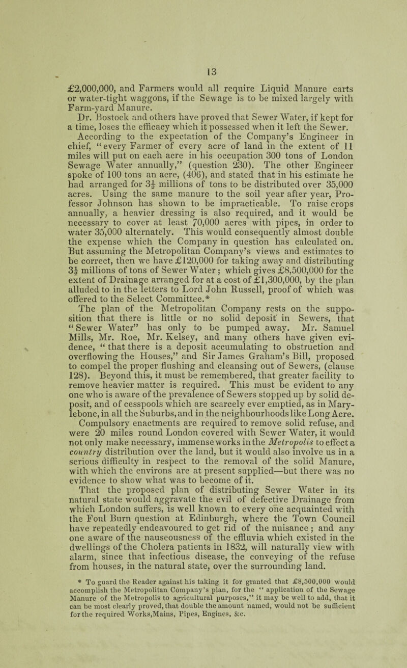 £2,000,000, and Farmers would all require Liquid Manure carts or water-tight waggons, if the Sewage is to be mixed largely with Farm-yard Manure. Dr. Bostock and others have proved that Sewer Water, if kept for a time, loses the efficacy which it possessed when it left the Sewer. According to the expectation of the Company’s Engineer in chief, “every Farmer of every acre of land in the extent of 11 miles will put on each acre in his occupation 300 tons of London Sewage Water annually,” (question 230). The other Engineer spoke of 100 tons an acre, (406), and stated that in his estimate he had arranged for 3f millions of tons to be distributed over 35,000 acres. Using the same manure to the soil year after year, Pro¬ fessor Johnson has shown to he impracticable. To raise crops annually, a heavier dressing is also required, and it would be necessary to cover at least 70,000 acres with pipes, in order to water 35,000 alternately. This would consequently almost double the expense which the Company in question has calculated on. But assuming the Metropolitan Company’s views and estimates to be correct, then we have £120,000 for taking away and distributing 3| millions of tons of Sewer Water; which gives £8,500,000 for the extent of Drainage arranged for at a cost of £1,300,000, by the plan alluded to in the letters to Lord John Russell, proof of which was offered to the Select Committee.* The plan of the Metropolitan Company rests on the suppo¬ sition that there is little or no solid deposit' in Sewers, that “ Sewer Water” has only to be pumped away. Mr. Samuel Mills, Mr. Roe, Mr. Kelsey, and many others have given evi¬ dence, “ that there is a deposit accumulating to obstruction and overflowing the Houses,” and Sir James Graham’s Bill, proposed to compel the proper flushing and cleansing out of Sewers, (clause 128). Beyond this, it must be remembered, that greater facility to remove heavier matter is required. This must be evident to any one who is aware of the prevalence of Sewers stopped up by solid de¬ posit, and of cesspools which are scarcely ever emptied, as in Mary- lebone,in all the Suburbs, and in the neighbourhoods like Long Acre. Compulsory enactments are required to remove solid refuse, and were 20 miles round London covered with Sewer Water, it would not only make necessary, immense works in the Metropolis to effect a country distribution over the land, but it would also involve us in a serious difficulty in respect to the removal of the solid Manure, with which the environs are at present supplied—but there was no evidence to show what was to become of it. That the proposed plan of distributing Sewer Water in its natural state would aggravate the evil of defective Drainage from which London suffers, is well known to every one acquainted with the Foul Burn question at Edinburgh, where the Town Council have repeatedly endeavoured to get rid of the nuisance ; and any one aware of the nauseousness of the effluvia which existed in the dwellings of the Cholera patients in 1832, will naturally view with alarm, since that infectious disease, the conveying of the refuse from houses, in the natural state, over the surrounding land. * To guard the Reader against his taking it for granted that £8,500,000 would accomplish the Metropolitan Company’s plan, for the “ application of the Sewage Manure of the Metropolis to agricultural purposes,” it may be well to add, that it can be most clearly proved, that double the amount named, would not be sufficient for the required Works,Mains, Pipes, Engines, &c.