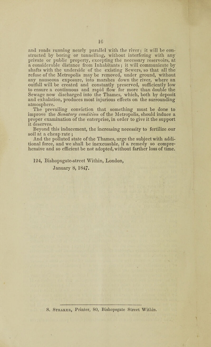 1G and roads running nearly parallel with the river; it will be con¬ structed by boring or tunnelling, without interfering with any private or public property, excepting the necessary reservoirs, at a considerable distance from Inhabitants ; it will communicate by shafts with the underside of the existing Sewers, so that all the refuse of the Metropolis may be removed, under ground, without any nauseous exposure, into marshes down the river, where an outfall will be created and constantly preserved, sufficiently low to ensure a continuous and rapid flow for more than double the Sewage now discharged into the Thames, which, both by deposit and exhalation, produces most injurious effects on the surrounding atmosphere. The prevailing conviction that something must be done to improve the Sanatory condition of the Metropolis, should induce a proper examination of the enterprise, in order to give it the support it deserves. Beyond this inducement, the increasing necessity to fertilize our soil at a cheap rate ; And the polluted state of the Thames, urge the subject with addi¬ tional force, and we shall be inexcusable, if a remedy so compre¬ hensive and so efficient be not adopted, without farther loss of time. 124, Bishopsgate-street Within, London, January 8, 1847. S. Straker, Printer, 80, Bisliopsgate Street Within.