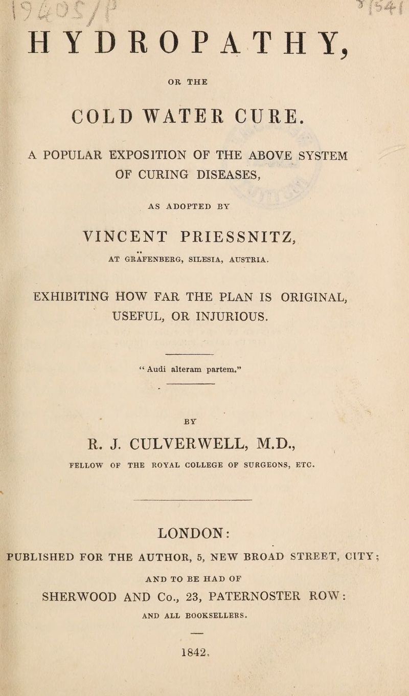 OR THE COLD WATER CURE. A POPULAR EXPOSITION OF THE ABOVE SYSTEM OF CURING DISEASES, AS ADOPTED BY VINCENT PRIESSNITZ, AT GRAFENBERG, SILESIA, AUSTRIA. EXHIBITING HOW FAR THE PLAN IS ORIGINAL, USEFUL, OR INJURIOUS. “ Audi alteram partem.” BY R. J. CULVERWELL, M.D., FELLOW OF THE ROYAL COLLEGE OF SURGEONS, ETC. LONDON: PUBLISHED FOR THE AUTHOR, 5, NEW BROAD STREET, CITY; AND TO BE HAD OF SHERWOOD AND Co., 23, PATERNOSTER ROW: AND ALL BOOKSELLERS. 1842,