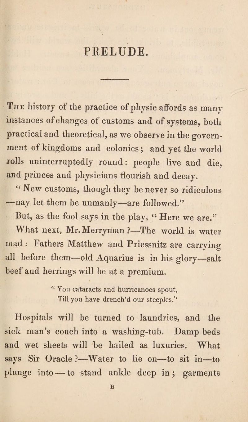 PRELUDE. The history of the practice of physic affords as many instances of changes of customs and of systems, both practical and theoretical, as we observe in the govern¬ ment of kingdoms and colonies; and yet the world rolls uninterruptedly round: people live and die, and princes and physicians flourish and decay. <c New customs, though they be never so ridiculous —nay let them be unmanly—-are followed.” But, as the fool says in the play, “ Here we are.” What next, Mr.Merryman?—The world is water mad : Fathers Matthew and Priessnitz are carrying all before them—old Aquarius is in his glory—salt beef and herrings will be at a premium. “ You cataracts and hurricanoes spout. Till you have drench’d our steeples/’ Hospitals will be turned to laundries, and the sick man’s couch into a washing-tub. .Damp beds and wet sheets will be hailed as luxuries. What says Sir Oracle ?—Water to lie on—to sit in—to plunge into — to stand ankle deep in ; garments B