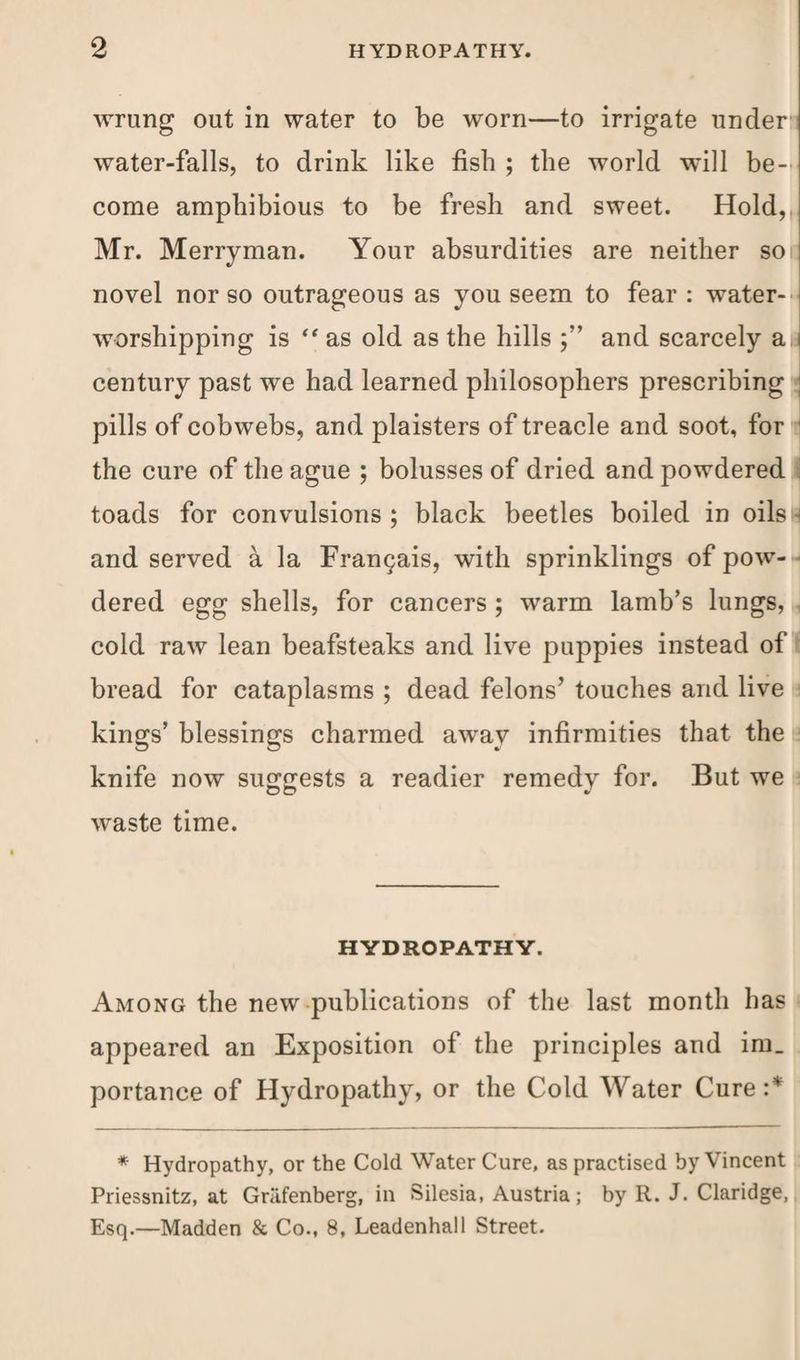 wrung out in water to be worn—to irrigate under water-falls, to drink like fish ; the world will be¬ come amphibious to be fresh and sweet. Hold, Mr. Merryman. Your absurdities are neither so novel nor so outrageous as you seem to fear : water- worshipping is ‘‘as old as the hills and scarcely aJ century past we had learned philosophers prescribing pills of cobwebs, and plaisters of treacle and soot, for the cure of the ague ; bolusses of dried and powdered toads for convulsions ; black beetles boiled in oils and served a la Frangais, with sprinklings of pow¬ dered egg shells, for cancers ; warm lamb’s lungs, cold raw lean beafsteaks and live puppies instead of bread for cataplasms ; dead felons’ touches and live kings’ blessings charmed away infirmities that the knife now suggests a readier remedy for. But we waste time. HYDROPATHY. Among the new publications of the last month has appeared an Exposition of the principles and im_ portance of Hydropathy, or the Cold Water Cure :* * Hydropathy, or the Cold Water Cure, as practised by Vincent Priessnitz, at Griifenberg, in Silesia, Austria; by R. J. Claridge, Esq.—Madden & Co., 8, Leadenhall Street.