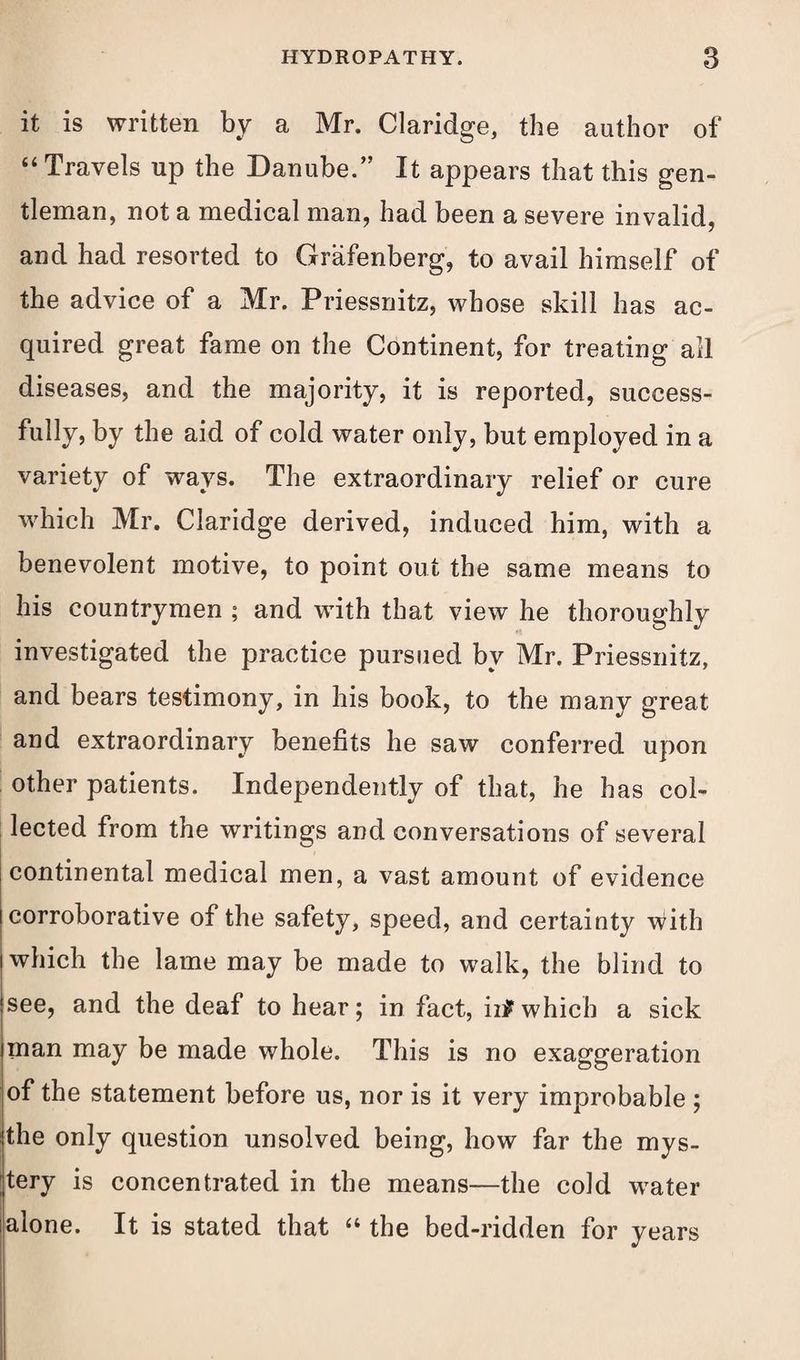 it is written by a Mr. Claridge, the author of “ Travels up the Danube.” It appears that this gen¬ tleman, not a medical man, had been a severe invalid, and had resorted to Grafenberg, to avail himself of the advice of a Mr. Priessnitz, whose skill has ac¬ quired great fame on the Continent, for treating ail diseases, and the majority, it is reported, success¬ fully, by the aid of cold water only, but employed in a variety of ways. The extraordinary relief or cure which Mr. Claridge derived, induced him, with a benevolent motive, to point out the same means to his countrymen ; and with that view he thoroughly investigated the practice pursued bv Mr. Priessnitz, and bears testimony, in his book, to the many great and extraordinary benefits he saw conferred upon other patients. Independently of that, he has col¬ lected from the writings and conversations of several continental medical men, a vast amount of evidence corroborative of the safety, speed, and certainty with which the lame may be made to walk, the blind to see, and the deaf to hear; in fact, in? which a sick inan may be made whole. This is no exaggeration of the statement before us, nor is it very improbable ; (the only question unsolved being, how far the mys¬ tery is concentrated in the means—the cold water alone. It is stated that “ the bed-ridden for years
