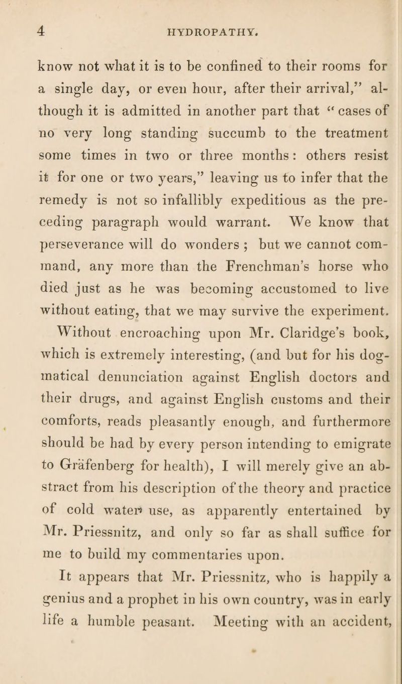 know not what it is to be confined to their rooms for a single day, or even hour, after their arrival,” al¬ though it is admitted in another part that “ cases of no very long standing succumb to the treatment some times in two or three months: others resist it for one or two years,” leaving us to infer that the remedy is not so infallibly expeditious as the pre¬ ceding paragraph would warrant. We know that perseverance will do wonders ; but we cannot com¬ mand, any more than the Frenchman’s horse who died just as he was becoming accustomed to live without eating, that we may survive the experiment. Without encroaching upon Mr. Claridge’s book, which is extremely interesting, (and but for his dog¬ matical denunciation against English doctors and their drugs, and against English customs and their comforts, reads pleasantly enough, and furthermore should be had by every person intending to emigrate to Grafenberg for health), I will merely give an ab¬ stract from his description of the theory and practice of cold water* use, as apparently entertained by Mr. Priessnitz, and only so far as shall suffice for me to build my commentaries upon. It appears that Mr. Priessnitz, who is happily a genius and a prophet in his own country, was in early life a humble peasant. Meeting with an accident,