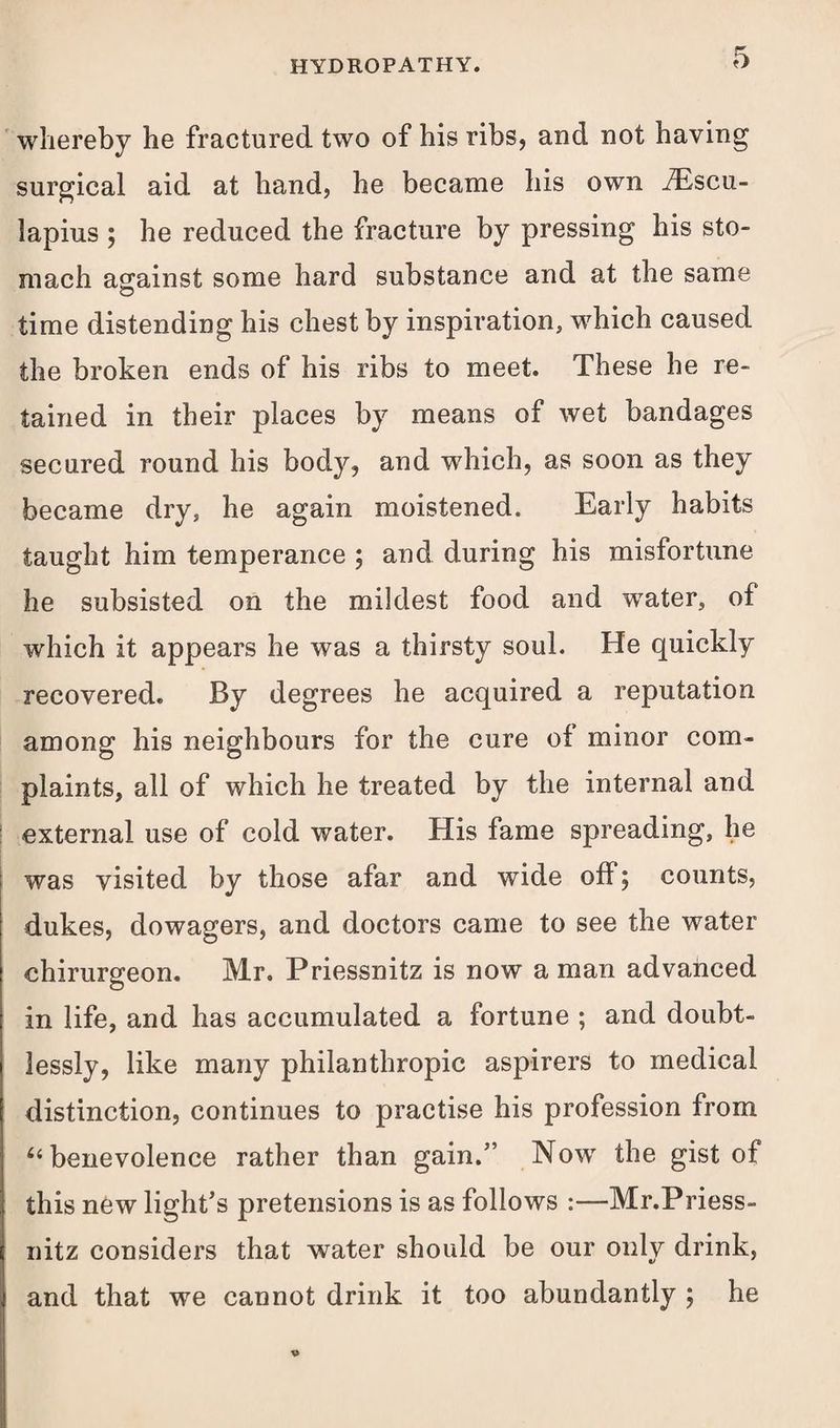 whereby he fractured, two of his ribs, and not having surgical aid at hand, he became his own iEscu- lapius ; he reduced the fracture by pressing his sto¬ mach asrainst some hard substance and at the same O time distending his chest by inspiration, which caused the broken ends of his ribs to meet. These he re¬ tained in their places by means of wet bandages secured round his body, and which, as soon as they became dry, he again moistened. Early habits taught him temperance ; and during his misfortune he subsisted on the mildest food and water, of which it appears he was a thirsty soul. He quickly recovered. By degrees he acquired a reputation among his neighbours for the cure oi minor com¬ plaints, all of which he treated by the internal and external use of cold water. His fame spreading, he was visited by those afar and wide off; counts, dukes, dowagers, and doctors came to see the water chirurgeon. Mr. Priessnitz is now a man advanced in life, and has accumulated a fortune ; and doubt¬ lessly, like many philanthropic aspirers to medical distinction, continues to practise his profession from “ benevolence rather than gain.” Now the gist of this new light’s pretensions is as follows :—Mr.Priess- nitz considers that water should be our only drink, and that we cannot drink it too abundantly ; he