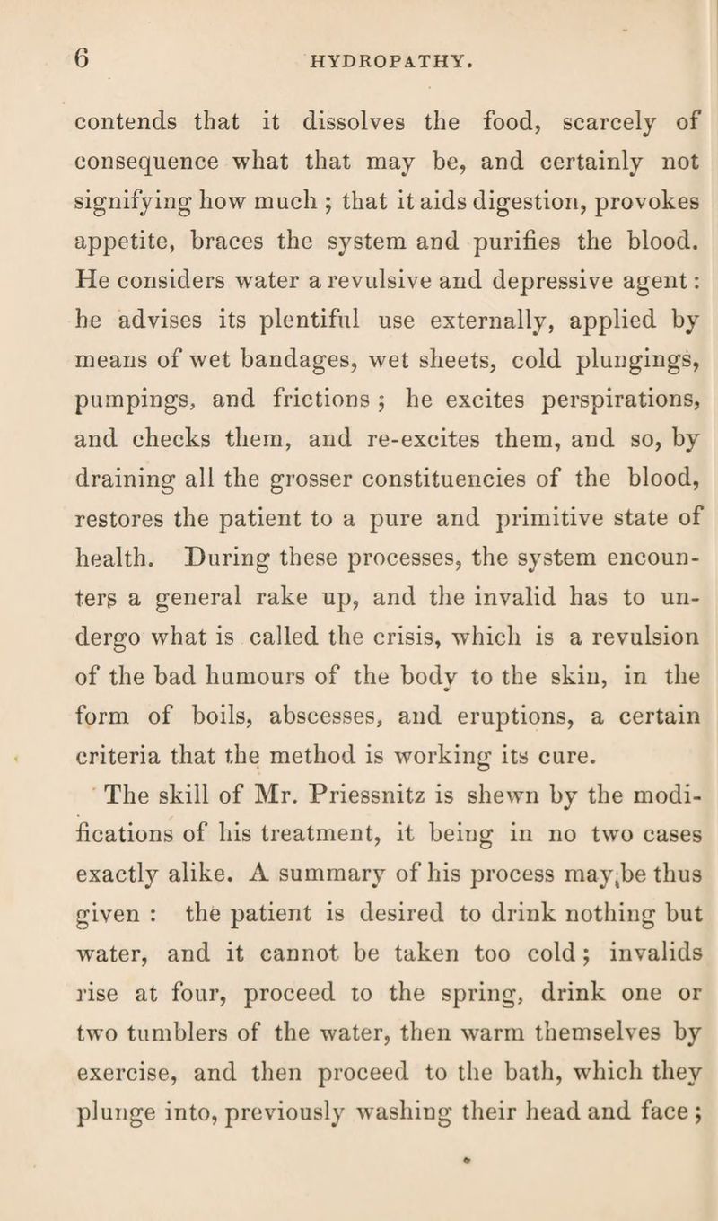 contends that it dissolves the food, scarcely of consequence what that may be, and certainly not signifying how much ; that it aids digestion, provokes appetite, braces the system and purifies the blood. He considers water a revulsive and depressive agent: he advises its plentiful use externally, applied by means of wet bandages, wet sheets, cold plungings, pumpings, and frictions $ he excites perspirations, and checks them, and re-excites them, and so, by draining all the grosser constituencies of the blood, restores the patient to a pure and primitive state of health. During these processes, the system encoun¬ ters a general rake up, and the invalid has to un¬ dergo what is called the crisis, which is a revulsion of the bad humours of the bodv to the skin, in the form of boils, abscesses, and eruptions, a certain criteria that the method is working its cure. The skill of Mr. Priessnitz is shewn by the modi¬ fications of his treatment, it being in no two cases exactly alike. A summary of his process may,be thus given : the patient is desired to drink nothing but water, and it cannot be taken too cold; invalids rise at four, proceed to the spring, drink one or two tumblers of the water, then warm themselves by exercise, and then proceed to the bath, which they plunge into, previously washing their head and face ;
