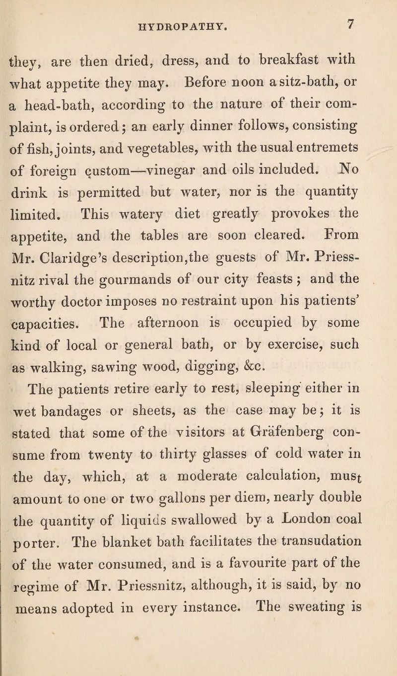 they, are then dried, dress, and to breakfast with what appetite they may. Before noon asitz-bath, or a head-bath, according to the nature of their com¬ plaint, is ordered; an early dinner follows, consisting of fish, joints, and vegetables, with the usual entremets of foreign custom—vinegar and oils included. No drink is permitted but water, nor is the quantity limited. This watery diet greatly provokes the appetite, and the tables are soon cleared. From Mr. Claridge’s description,the guests of Mr. Priess- nitz rival the gourmands of our city feasts ; and the worthy doctor imposes no restraint upon his patients’ capacities. The afternoon is occupied by some kind of local or general bath, or by exercise, such as walking, sawing wood, digging, &c. The patients retire early to rest, sleeping either in wet bandages or sheets, as the case may be; it is stated that some of the visitors at Grafenberg con¬ sume from twenty to thirty glasses of cold water in the day, which, at a moderate calculation, must amount to one or two gallons per diem, nearly double the quantity of liquids swallowed by a London coal porter. The blanket bath facilitates the transudation of the water consumed, and is a favourite part of the regime of Mr. Priessnitz, although, it is said, by no means adopted in every instance. The sweating is