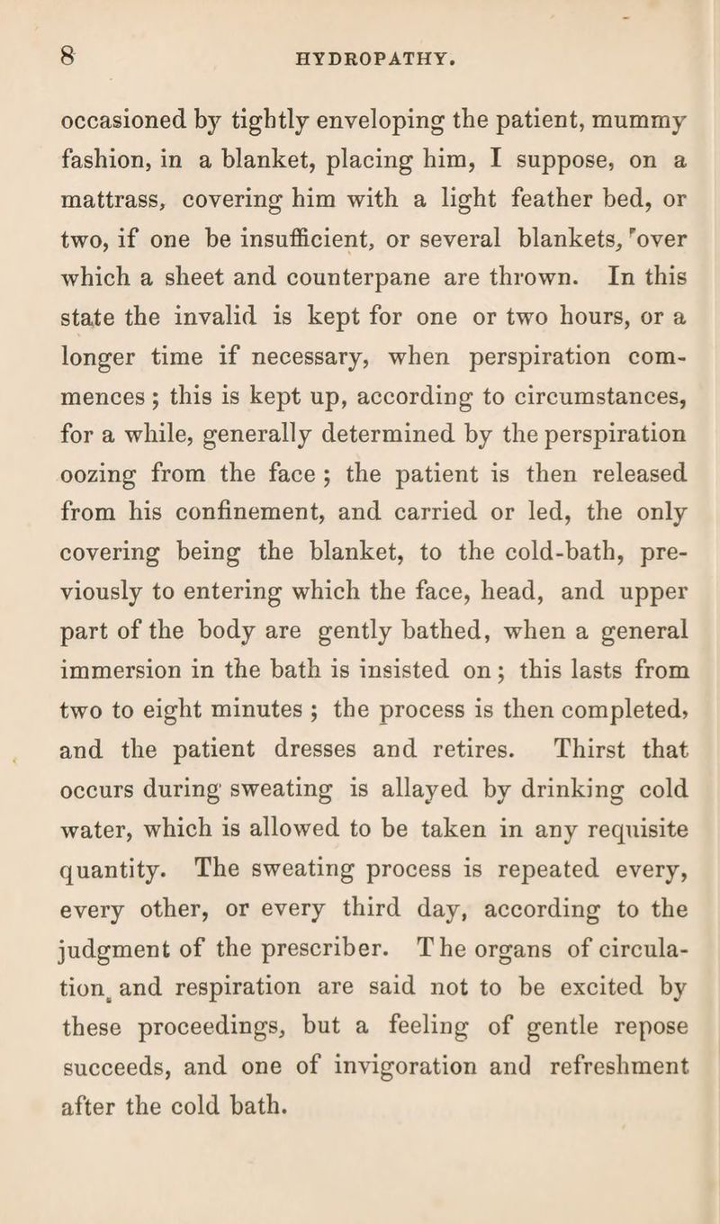 occasioned by tightly enveloping the patient, mummy fashion, in a blanket, placing him, I suppose, on a mattrass, covering him with a light feather bed, or two, if one be insufficient, or several blankets, 'over which a sheet and counterpane are thrown. In this state the invalid is kept for one or two hours, or a longer time if necessary, when perspiration com¬ mences ; this is kept up, according to circumstances, for a while, generally determined by the perspiration oozing from the face ; the patient is then released from his confinement, and carried or led, the only covering being the blanket, to the cold-bath, pre¬ viously to entering which the face, head, and upper part of the body are gently bathed, when a general immersion in the bath is insisted on; this lasts from two to eight minutes ; the process is then completed, and the patient dresses and retires. Thirst that occurs during sweating is allayed by drinking cold water, which is allowed to be taken in any requisite quantity. The sweating process is repeated every, every other, or every third day, according to the judgment of the prescriber. The organs of circula¬ tion and respiration are said not to be excited by these proceedings, but a feeling of gentle repose succeeds, and one of invigoration and refreshment after the cold bath.