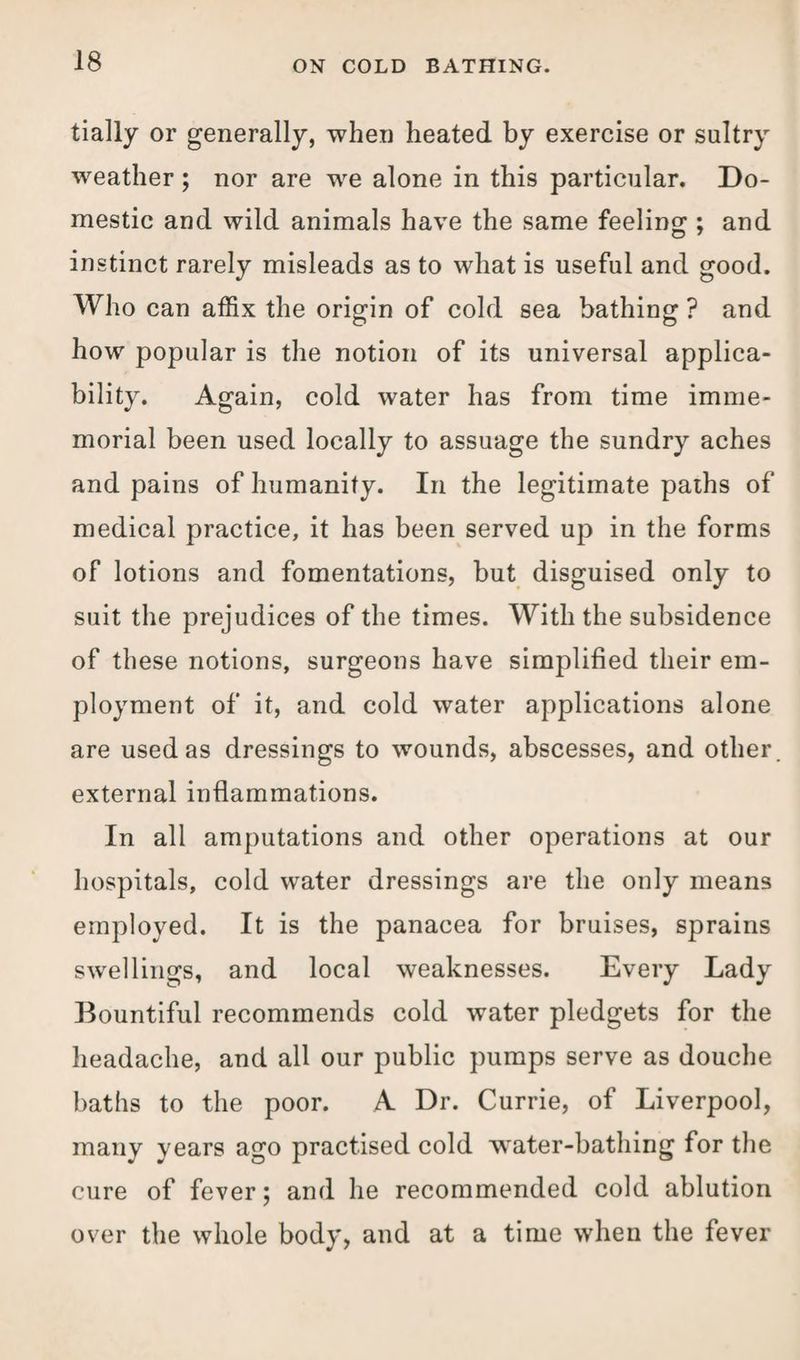 tially or generally, when heated by exercise or sultry weather; nor are we alone in this particular. Do¬ mestic and wild animals have the same feeling ; and instinct rarely misleads as to what is useful and good. Who can affix the origin of cold sea bathing ? and how popular is the notion of its universal applica¬ bility. Again, cold water has from time imme¬ morial been used locally to assuage the sundry aches and pains of humanity. In the legitimate paths of medical practice, it has been served up in the forms of lotions and fomentations, but disguised only to suit the prejudices of the times. With the subsidence of these notions, surgeons have simplified their em¬ ployment of it, and cold water applications alone are used as dressings to wounds, abscesses, and other, external inflammations. In all amputations and other operations at our hospitals, cold water dressings are the only means employed. It is the panacea for bruises, sprains swellings, and local weaknesses. Every Lady Bountiful recommends cold water pledgets for the headache, and all our public pumps serve as douche baths to the poor. A Dr. Currie, of Liverpool, many years ago practised cold w'ater-bathing for the cure of fever; and he recommended cold ablution over the whole body, and at a time when the fever