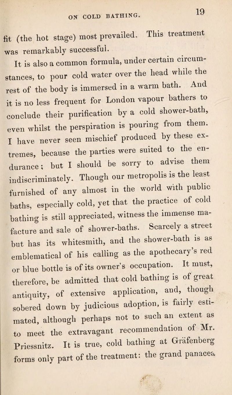 fit (the hot stage) most prevailed. This treatment was remarkably successful. It is also a common formula, under certain circum- stances, to pour cold water over the head while the rest of the body is immersed in a warm bath. And it is no less frequent for London vapour bathers to conclude their purification by a cold shower-bath, even whilst the perspiration is pouring from them. I have never seen mischief produced by these ex¬ tremes, because the parties were suited to the en¬ durance; but I should be sorry to advise them indiscriminately. Though our metropolis is the least furnished of any almost in the world with public baths, especially cold, yet that the practice of cold bathing is still appreciated, witness the immense ma- facture and sale of shower-baths. Scarcely a street but has its whitesmith, and the shower-bath is as emblematical of his calling as the apothecary’s red or blue bottle is of its owner’s occupation. It must, therefore, be admitted that cold bathing is of great antiquity, of extensive application, and, though sobered down by judicious adoption, is fairly esti¬ mated, although perhaps not to such an extent as to meet the extravagant recommendation of Mr. Priessnitz. It is true, cold bathing at Grafenberg forms only part of the treatment: the grand panacea