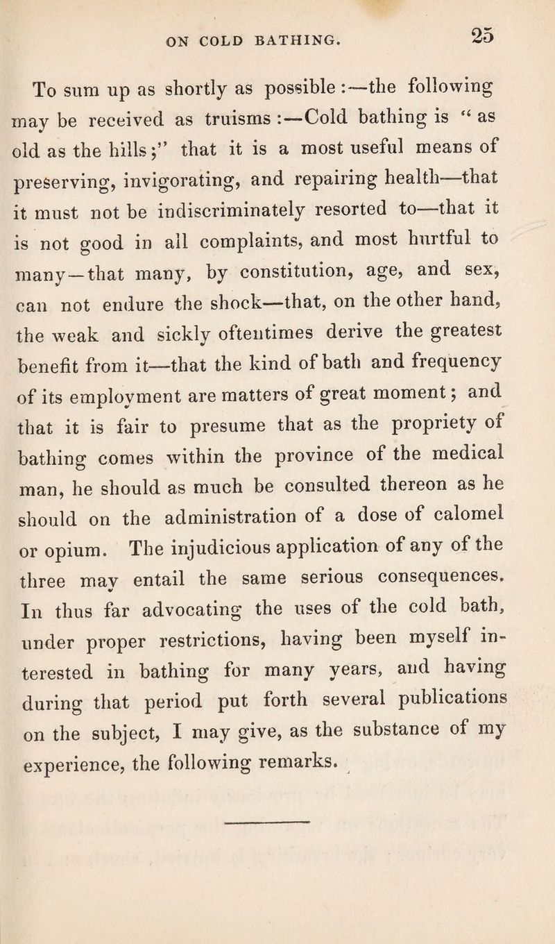 To sum up as shortly as possible the following may be received as truisms Cold bathing is “ as old as the hills;” that it is a most useful means of preserving, invigorating, and repairing health that it must not be indiscriminately resorted to—that it is not good in all complaints, and most hurtful to many—that many, by constitution, age, and sex, can not endure the shock—that, on the other hand, the weak and sickly oftentimes derive the greatest benefit from it—that the kind of bath and frequency of its employment are matters of great moment; and that it is fair to presume that as the propriety of bathing comes within the province of the medical man, he should as much be consulted thereon as he should on the administration of a dose of calomel or opium. The injudicious application of any of the three mav entail the same serious consequences. In thus far advocating the uses of the cold bath, under proper restrictions, having been myself in¬ terested in bathing for many years, and having during that period put forth several publications on the subject, I may give, as the substance of my experience, the following remarks.