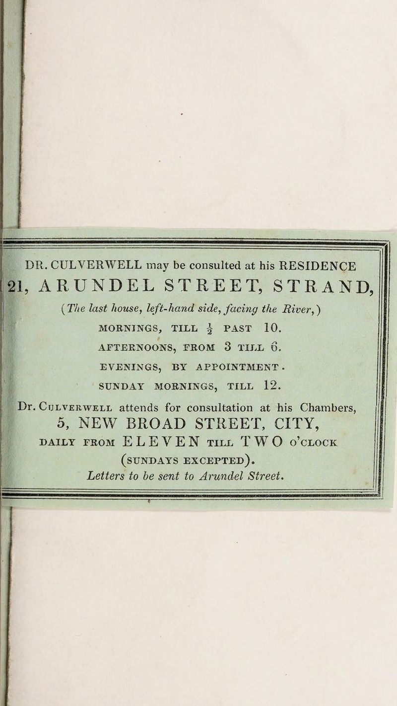 DR. CULVERWELL may be consulted at his RESIDENCE 21, ARUNDEL STREET, STRAND, {The last house, left-hand side, facing the River,) MORNINGS, TILL £ PAST 10. AFTERNOONS, FROM 3 TILL 6. EVENINGS, BY APPOINTMENT . SUNDAY MORNINGS, TILL 12. Dr. Culverwell attends for consultation at his Chambers, 5, NEW BROAD STREET, CITY, DAILY FROM ELEVEN TILL T W O O’CLOCK (SUNDAYS EXCEPTED). Letters to be sent to Arundel Street.