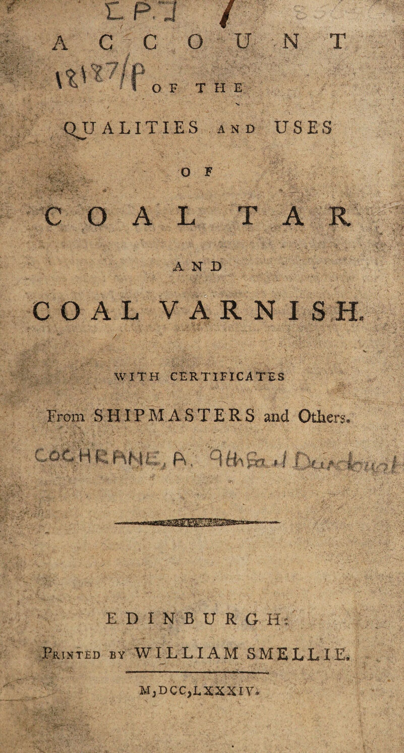 L.P.J / A C C O U _ J ,1*. -I. k \ C ^ I o F T H E N T QUALITIES and USES 'a O F COAL TAR AND COAL VARNISH. WITH CERTIFICATES From SHIPMASTERS and Others. COC'H K fHNli. fV, RHa&i .! n to if '7 EDINBUR G Hi Printed by WILLIAM SMELL IE, MjDCC,LXXXIV.