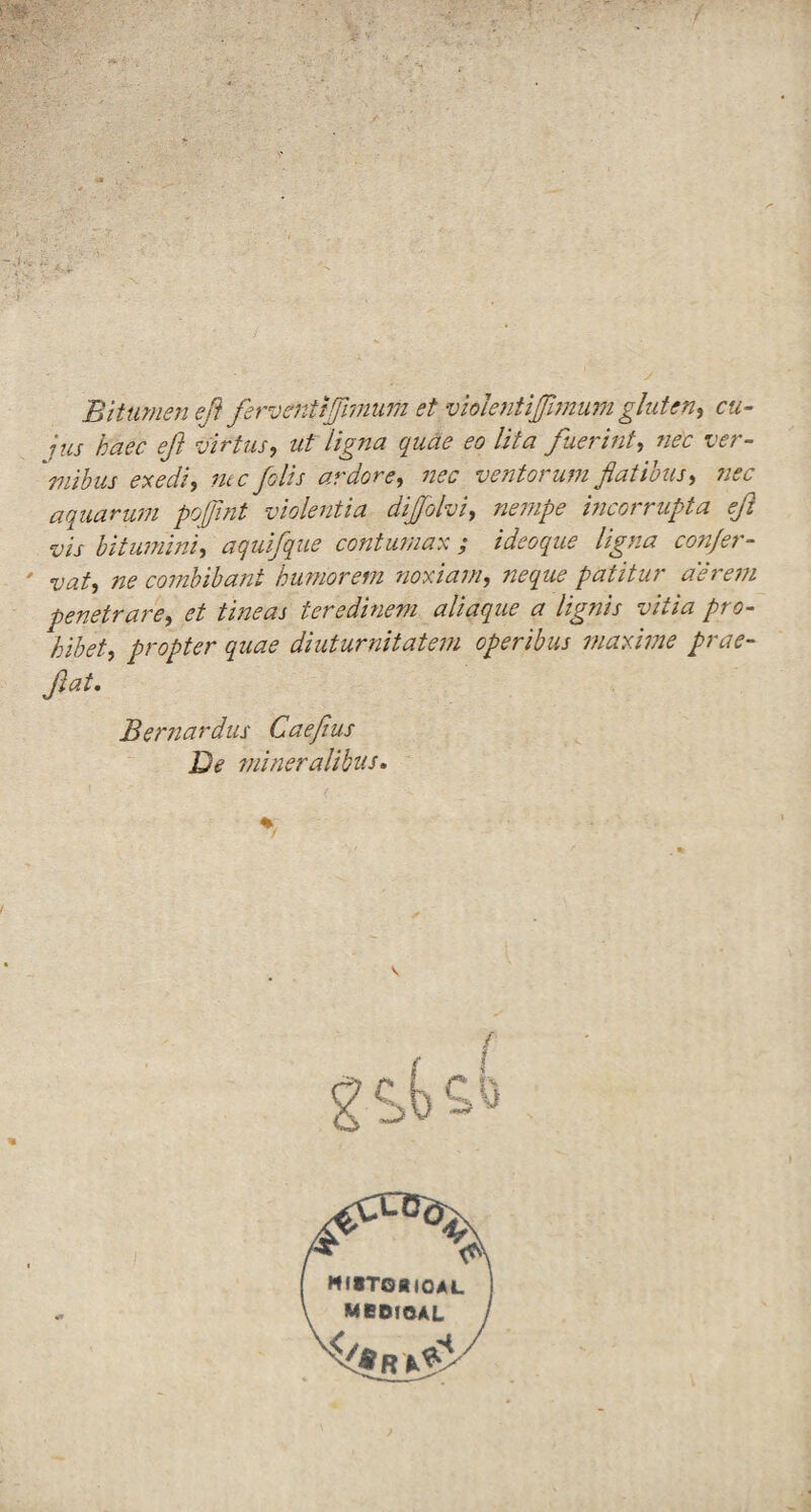 Bitumen eft ferventijfimum et violent ifimum gluten, cu- jus haec eft virtus, ut ligna quae eo Ufa fuerint, ne'e ver- mibus exedi, foils ardore, nec ventorum flatibus, nec aquarum poffint violentia dijfolvi, incorrupta eft vis bitumini, aquifque contumax ; ideoque ligna confer- vat, ne combibant humorem noxiam, patitur aereni penetrare, et tineas teredinem aliaque a lignis vitia pro- bibet, propter quae diuturnitatem operibus niaxime prae- ftat. Bernardus Caefius De mineralibus. \
