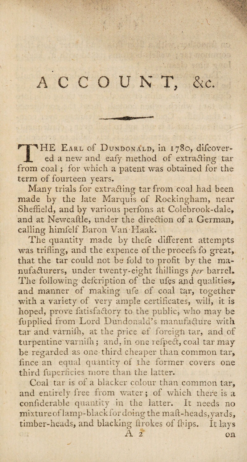 \ A C C O U N T, &c. ''HE E arl of Dundonald, in 1780, difcover- JL ed a new and eafy method of extraffing tar from coal ; for which a patent was obtained for the term of fourteen years. Many trials for extrading tar from coal had been made by the late Marquis of Rockingham, near Sheffield, and by various perfons at Colebrook-dale, and at NewcafUe, under the direction of a German, calling himfelf Baron Van Haak. The quantity made by thefe different attempts was trifling, and the expence of the procefs fo great, that the tar could not be fold to profit by the ma- nufadurers, under twenty-eight fhillings per barrel. The following defcription of the ufes and qualities, and manner of making ufe of coal tar, together with a variety of very ample certificates, will, it is hoped, prove fatisfa&ory to the public, who may be fupplied from Lord Dundonalcfs manufacture with tar and varnifh, at the price of foreign tar, and of turpentine varnifh; and, in one refpedt, coal tar may be regarded as one-third cheaper than common tar, lince an equal quantity of the former covers one third fuperficies more than the latter. Coal tar is of a blacker colour than common tar, and entirely free from water; of which there is a confiderable quantity in the latter. It needs no mixtureoflamp-blackfordoingthe maft-heads,yards, timber-heads, and blacking ftrokes of ffiips. It lays A 2 on