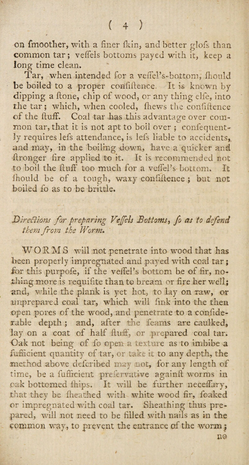 t on fmoother, with a finer fkin, and better glofs than common tar; veffels bottoms payed with it, keep a long time clean. Tar, when intended for a vedel’s-battom, fhould be boiled to a proper confidence. It is known by dipping a done, chip of wood, or any thing elfe, into the tar; which, when cooled, fiiews the confidence of the duff. Coal tar has this advantage over com¬ mon tar, that it is not apt to boil over ; confequent- ly requires lefs attendance, is lefs liable to accidents,, and may, in the boiling down, have a quicker and dronger fire applied to it. It is recommended not to boil the duff too much for a veffel’s bottom. It fhould be of a tough, waxy confidence ; but not boiled fo as to be brittle. Directions for preparing VeJTcls Bottoms, fo as to defend them from the Worm, WORM S will not penetrate into wood that has been properly impregnated and payed with coal tar ; for this purpofe, if the veffehs bottom be of fir, no¬ thing more is requifite than to bream or fire her well ; and, while the plank is yet hot, to lay on raw, or unprepared coal tar, which will fink into the then open pores of the wood, and penetrate to a confide- rable depth; and, after the feams are caulked, lay on a coat of half duff, or prepared coal tar. Oak not being of fo open a texture as to imbibe a fufucient quantity of tar, or take it to any depth, the method above defcribed may not, for any length of time, be a fudrcient preservative againd worms in cak bottomed ihips. It will be further neceffary, that they be fheathed with white wood fir, foaked or impregnated with coal tar. Sheathing thus pre¬ pared, will not need to be filled with nails as in the common way, to prevent the entrance of the worm;