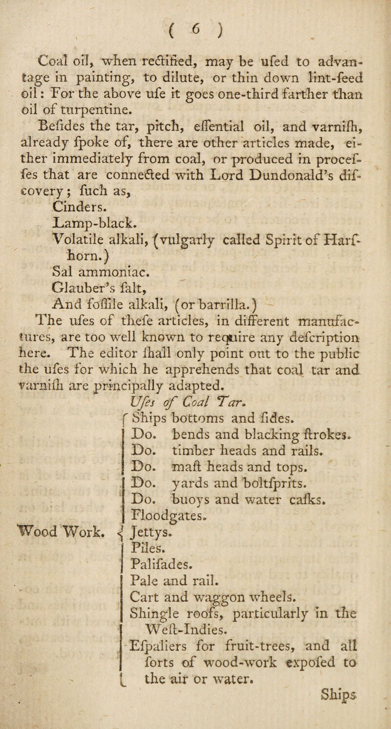 Coal oil, when reftified, may be ufed to advan¬ tage in painting, to dilute, or thin down lint-feed oil: For the above ufe it goes one-third farther than oil of turpentine. Befides the tar, pitch, elfential oil, and varnifh, already fpoke of, there are other articles made, ei¬ ther immediately from coal, or produced in procef- fes that are connected with Lord Dundonald’s dif- covery; fuch as, Cinders. Lamp-black. Volatile alkali, (vulgarly called Spirit of Harf- horn.) Sal ammoniac. Glauber’s hilt, And foflile alkali, (or barrilla.) The ufes of thefe articles, in different manufac¬ tures, are too well known to require any defcription here. The editor fhall only point out to the public the ufes for which he apprehends that coal tar and varnifh are principally adapted. Ufes of Coal Tar. f Ships bottoms and fides. Do. bends and blacking ftrokes. Do. timber heads and rails. Do. maft heads and tops. Do. yards and boltfprits. Do. buoys and water calks. Floodgates. Wood Work. Jettys. i Piles, j Palifades. Pale and rail. Cart and waggon wheels. Shingle roofs, particularly in the Weft-Indies. Efpaliers for fruit-trees, and all forts of wood-work expofed to the air or water. Ships