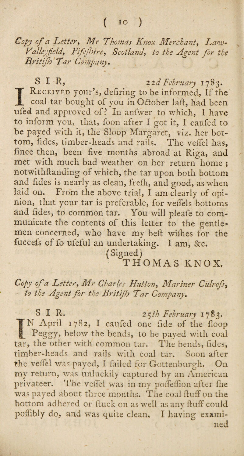 Copy of a Letter, Mr Thomas Knox Merchant, La-iv- Valley field, Fifefoire, Scotland, to the Agent for the Britifh Tar Company. SIR, 22 d February 1783. I Received your’s, defiring to be informed, If the coal tar bought of you in Oftober laft, had been tiled and approved of? In anfwer to which, I have to inform you, that, foon after I got it, I caufed to be payed with it, the Sloop Margaret, viz. her bot¬ tom, Tides, timber-heads and rails. The veffel has, fmce then, been five months abroad at Riga, and met with much bad weather on her return home ; notwithftanding of which, the tar upon both bottom and Tides is nearly as clean, frefh, and good, as when laid on. From the above trial, I am clearly of opi¬ nion, that your tar is preferable, for veffels bottoms and Tides, to common tar. You will pleafe to com¬ municate the contents of this letter to the gentle¬ men concerned, who have my beft wifhes for the fuccefs of fo ufeful an undertaking. I am, &c. (Signed; THOMAS KNOX. Copy of a Letter, Mr Charles Hutton, Mariner Culrofi, to the Agent for the Britifo Tar Company. SIR. 2 ^th February 1783. TN April 1782, I caufed one fide of the hoop Peggy, below the bends, to be payed with coal tar, the other with common tar. The bends, Tides, timber-heads and rails with coal tar. Soon after the veffel was payed, I Tailed for Gottenburgh. On my return, was unluckily captured by an American privateer. The veffel was in my poffeflion after fhe was payed about three months. The coal huff on the bottom adhered or ftuck on as well as any fluff could pofhbly do, and was quite clean, I having exami¬ ned