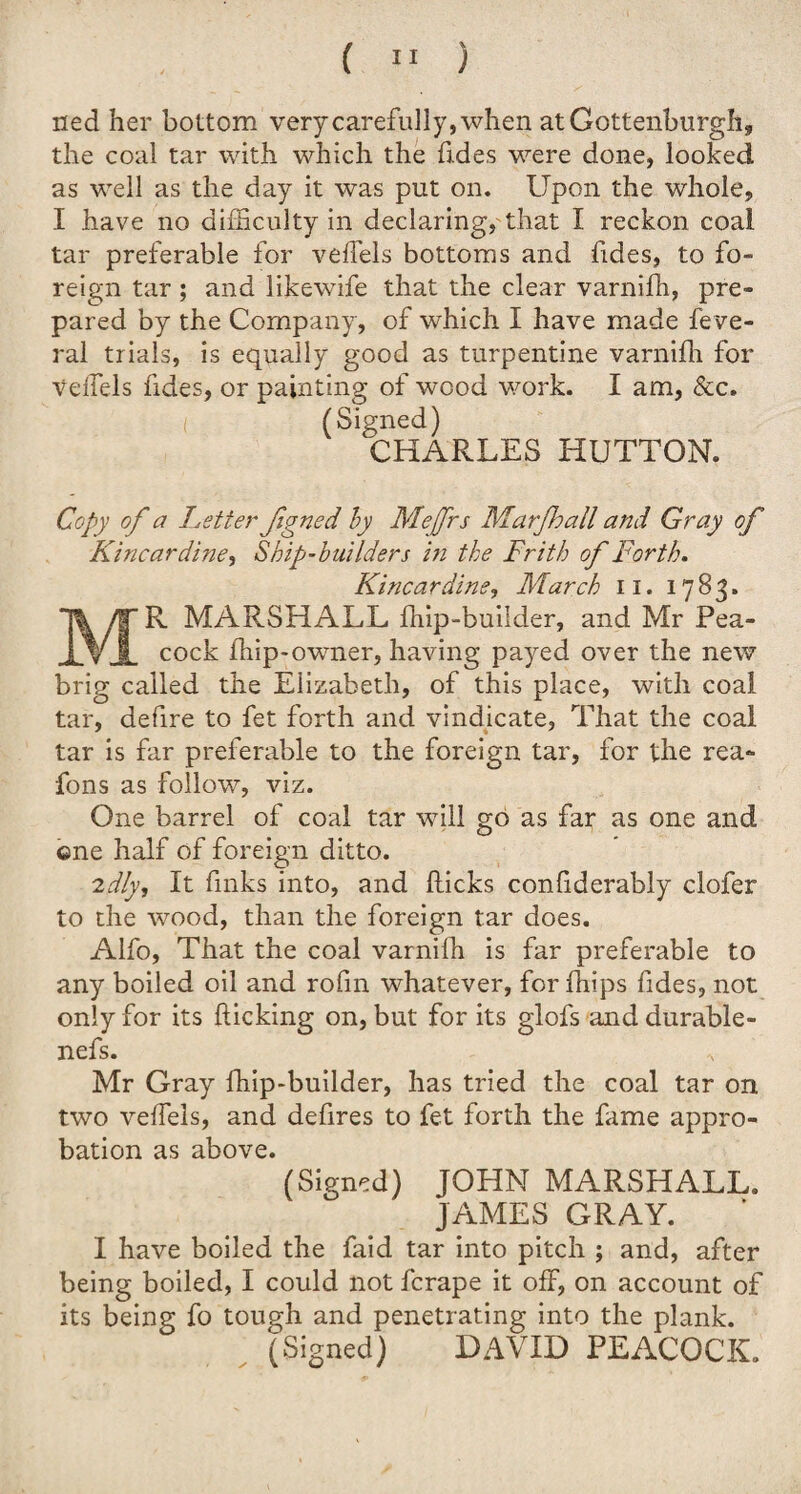 ( » ) ned her bottom very carefully, when atGottenburgh, the coal tar with which the Tides were done, looked as well as the day it was put on. Upon the whole, I have no difficulty in declaring, that I reckon coal tar preferable for veffels bottoms and Tides, to fo¬ reign tar ; and likewife that the clear varniffi, pre¬ pared by the Company, of which I have made feve- ral trials, is equally good as turpentine varniffi for veffels Tides, or painting of wood work. I am, &c. (Signed) CHARLES HUTTON. Copy of a Letter figned by Mejfrs Marfhall and Gray of Kincardine, Ship-builders in the Frith of Forth. Kincardine, March II. 17S3. R MARSHALL ffiip-buiider, and Mr Pea¬ cock ffiip-owner, having payed over the new brig called the Elizabeth, of this place, with coal tar, defire to fet forth and vindicate, That the coal tar is far preferable to the foreign tar, for the rea- Tons as follow, viz. One barrel of coal tar will go as far as one and one half of foreign ditto. 2dly. It finks into, and flicks coniiderably clofer to the wood, than the foreign tar does. Alfo, That the coal varniffi is far preferable to any boiled oil and rofin whatever, for ffiips Tides, not only for its flicking on, but for its glofs and durable- nefs. Mr Gray ffiip-buiider, has tried the coal tar on two veffels, and defires to fet forth the fame appro¬ bation as above. (Signed) JOHN MARSHALL. JAMES GRAY. I have boiled the faid tar into pitch ; and, after being boiled, I could not fcrape it off, on account of its being fo tough and penetrating into the plank. (Signed) DAVID PEACOCK.