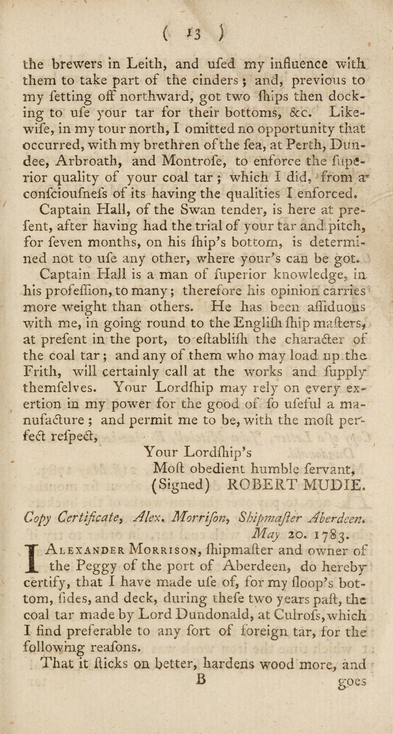 ( *3 ) the brewers in Leith, and nfed my influence with, them to take part of the cinders; and, previous to my fetting off northward, got two fhips then dock¬ ing to ufe your tar for their bottoms, See. Like- wife, in my tour north, I omitted no opportunity that occurred, with my brethren of the fea, at Perth, Dun¬ dee, Arbroath, and Montrofe, to enforce the fupfi- rior quality of your coal tar ; which I did, from a* confcioufnefs of its having the qualities I enforced. Captain Hall, of the Swan tender, is here at pre- fent, after having had the trial of your tar and pitch, for feven months, on his fhip’s bottom, is determi¬ ned not to ufe any other, where your’s can be got. Captain Hall is a man of fuperior knowledge, in his profeflion, to many; therefore his opinion carries more weight than others. He has been afliduous with me, in going round to the Englifh fhip mailers, at prefent in the port, to eflablifh the character of the coal tar ; and any of them who may load up the Frith, will certainly call at the works and fiipply* themfelves. Your Lordfhip may rely on every ex¬ ertion in my power for the good of fo ufeful a ma¬ nufacture ; and permit me to be, with the mo ft per¬ fect refpeCt, Your Lordfhip’s Moft obedient humble fervant, (Signed) ROBERT MUD IE, Copy Certificate, Alex. Morrifon, Shipmaster Aberdeen. May 20. 1783. I Alexander Morrison, ftiipmafter and owner of the Peggy of the port, of Aberdeen, do hereby certify, that I have made ufe of, for my Hoop’s bot¬ tom, tides, and deck, during thefe two years pail, the coal tar made by Lord Dundonald, at Culrofs,which I find preferable to any fort of foreign tar, for the following reafons. That it flicks on better, hardens wood more, and B goes