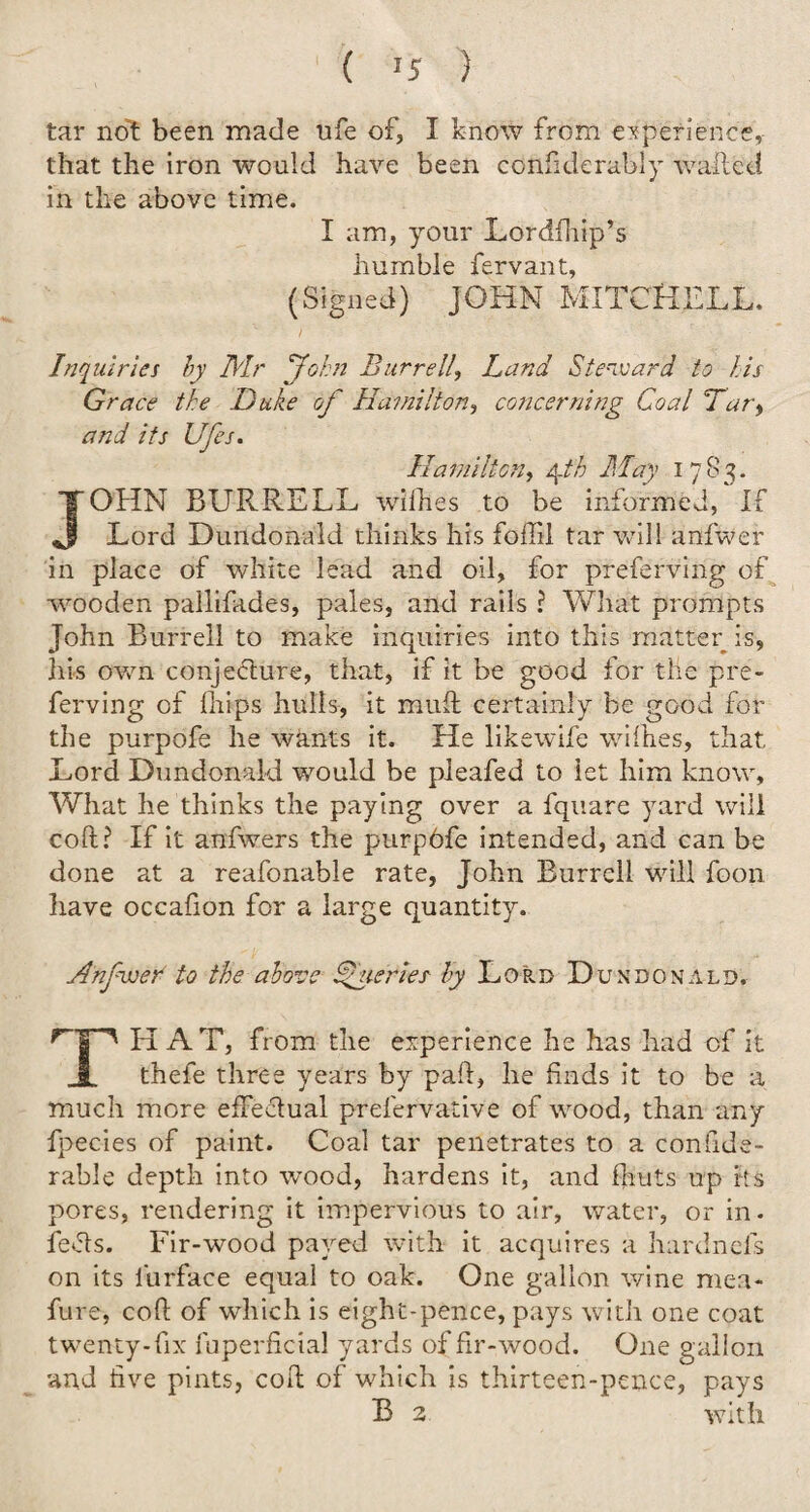 tar not been made ufe of, I know from experience, that the iron would have been considerably waited in the above time. I am, your Lordfhip’s humble fervant, (Signed) JOHN MITCHELL. Inquiries by Mr John Burrell, Land Steward to his Grace the Duke of Hamilton, concerning Coal Tary and its Ufes. Hamilton, 4fh May 1783. JOHN BURRELL withes to be informed, If Lord Dundonald thinks his foil'll tar will anfwer in place of white lead and oil, for preferring of wooden pallifades, pales, and rails ? What prompts John Burrell to make inquiries into this matter is, his own conjecture, that, if it be good for tile pre¬ ferring of (hips hulls, it mult certainly be good for the purpofe he wants it. He likewife withes, that Lord Dundonald would be pleafed to let him know. What he thinks the paying over a fquare yard will cod? If it anfwers the purpOfe intended, and can be done at a reafonable rate, John Burrell will foon have occadon for a large quantity. Anfwer to the above Queries by Lord Dundonald. THAT, from the experience he has had of it thefe three years by pah, he finds it to be a much more effectual prefervative of wood, than any fpecies of paint. Coal tar penetrates to a conlide- rable depth into wood, hardens it, and flints up Its pores, rendering it impervious to air, water, or in. feds. Fir-wood payed with it acquires a hardnefs on its furface equal to oak. One gallon wine mea- fure, cod of which is eight-pence, pays with one coat twenty-fix fuperficial yards of fir-wood. One gallon and five pints, cod of which is thirteen-pence, pays B 2 with
