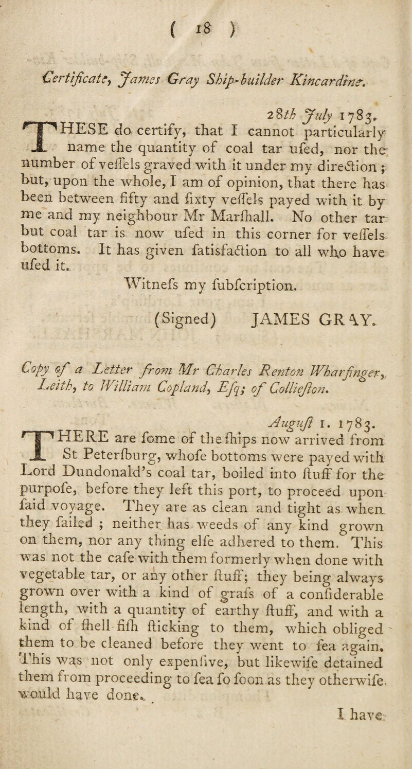 Certificate) James Gray Ship-builder Kincardine. 28th July 1783. THESE do certify, that I cannot particularly name the quantity of coal tar ufed, nor the number of veffels graved with it under my dire&ion j but, upon the whole, I am of opinion, that there has been between fifty and fixty veffels payed with it by me and my neighbour Mr Marfhall. No other tar but coal tar is now ufed in this corner for veffels bottoms. It has given fatisfa&ion to all who have ufed it. Witnefs my fubfeription. (Signed) JAMES GR \Y- Copy of a Letter from Mr Charles Renton Wharfinger, Leith, to William Copland, Efq; of Collieflon. Mugujl 1. 1783. THERE are fome of thefhips now arrived from St Peterfburg, whofe bottoms were payed with Lord Dundonald’s coal tar, boiled into fluff for the purpofe, before they left this port, to proceed upon laid voyage. They are as clean and tight as when they failed ; neither has weeds of any kind grown on them, nor any thing elfe adhered to them. This was not the cafe with them formerly when done with vegetable tar, or any other fluff; they being always grown over with a kind of grafs of a confiderable length, with a quantity of earthy fluff, and with a kind of fhell fifh flicking to them, which obliged ' them to be cleaned before they went to fea again. I his was not only expenlive, but likewife detained them from proceeding to fea fo foon as they otherwife. would have done*. I have