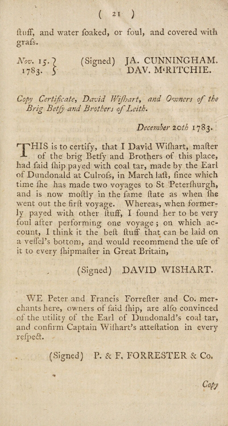 fluff, and water foaked, or foul, and covered with grafs. (Signed) JA. CUNNINGHAM, DAY. M‘RITCHIE. Copy Certificate, David Wifhart, and Owners of the Brig Betfy and Brothers of Leith. December 2 oth 1783. THIS is to certify, that I David Wifhart, mafler of the brig Betfy and Brothers of this place, had faid fhip payed with coal tar, made by the Earl of Dundonald at Culrofs, in March laft, fmce which time fhe has made two voyages to St Peterfhurgh, and is now moftly in the fame hate as when fhe went out the fir ft voyage. Whereas, when former¬ ly payed with other Huff, I found her to be very foul after performing one voyage ; on which ac¬ count, I think it the beft fluff that can be laid on a veffePs bottom, and would recommend the ufe of it to every fhipmafter in Great Britain, (Signed) DAVID WISHART. WE Peter and Francis Forrefter and Co. mer¬ chants here, owners of faid fhip, are alfo convinced of the utility of the Earl of Dundonald’s coal tar, and confirm Captain Wifhart’s attellation in every refpeff. (Signed) P. & F. FORRESTER & Co,