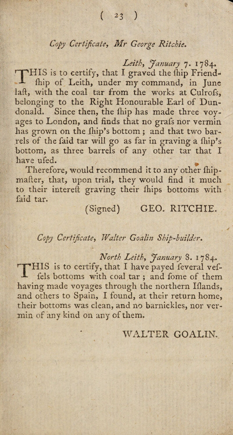 Copy Certificate, Air George Ritchie. Leith, January 7. 1784. HIS is to certify, that I graved the Ihip Friend- fhip of Leith, under my command, in June laft, with the coal tar from the works at Culrofs, belonging to the Right Honourable Earl of Dun- donald. Since then, the Ihip has made three voy¬ ages to London, and finds that no grafs nor vermin has grown on the iliip,s bottom ; and that two bar¬ rels of the faid tar will go as far in graving a fhip’s bottom, as three barrels of any other tar that I have ufed. ,■ Therefore, would recommend it to any other Ihip- mafter, that, upon trial, they would find it much to their intereft graving their fhips bottoms writh faid tar. (Signed) GEO. RITCHIE. Copy Certificate, Waiter Goalin Ship‘■builder. North Lei thy January S. 1784. HIS is to certify, that I have payed feveral vef- -L fels bottoms with coal tar ; and fome of them having made voyages through the northern Iflands, and others to Spain, I found, at their return home, their bottoms was clean, and no barnickles, nor ver¬ min of any kind on any of them. WALTER GOALIN.