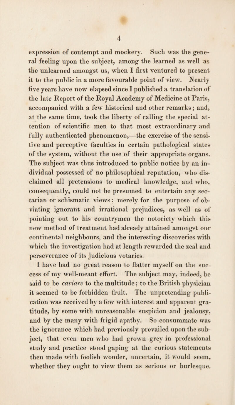 expression of contempt and mockery. Such was the gene¬ ral feeling upon the subject, among the learned as well as the unlearned amongst us, when I first ventured to present it to the public in a more favourable point of view. Nearly five years have now elapsed since I published a translation of the late Report of the Royal Academy of Medicine at Paris, accompanied with a few historical and other remarks; and, at the same time, took the liberty of calling the special at¬ tention of scientific men to that most extraordinary and fully authenticated phenomenon,—the exercise of the sensi¬ tive and perceptive faculties in certain pathological states of the system, without the use of their appropriate organs. The subject was thus introduced to public notice by an in¬ dividual possessed of no philosophical reputation, who dis¬ claimed all pretensions to medical knowledge, and who, consequently, could not be presumed to entertain any sec¬ tarian or schismatic views; merely for the purpose of ob¬ viating ignorant and irrational prejudices, as well as of pointing out to his countrymen the notoriety which this new method of treatment had already attained amongst our continental neighbours, and the interesting discoveries with which the investigation had at length rewarded the zeal and perseverance of its judicious votaries. I have had no great reason to flatter myself on the suc¬ cess of my well-meant effort. The subject may, indeed, be said to be caviare to the multitude; to the British physician it seemed to be forbidden fruit. The unpretending publi¬ cation was received by a few with interest and apparent gra¬ titude, by some with unreasonable suspicion and jealousy, and by the many with frigid apathy. So consummate was the ignorance which had previously prevailed upon the sub¬ ject, that even men who had grown grey in professional study and practice stood gaping at the curious statements then made with foolish wonder, uncertain, it would seem, whether they ought to view them as serious or burlesque.