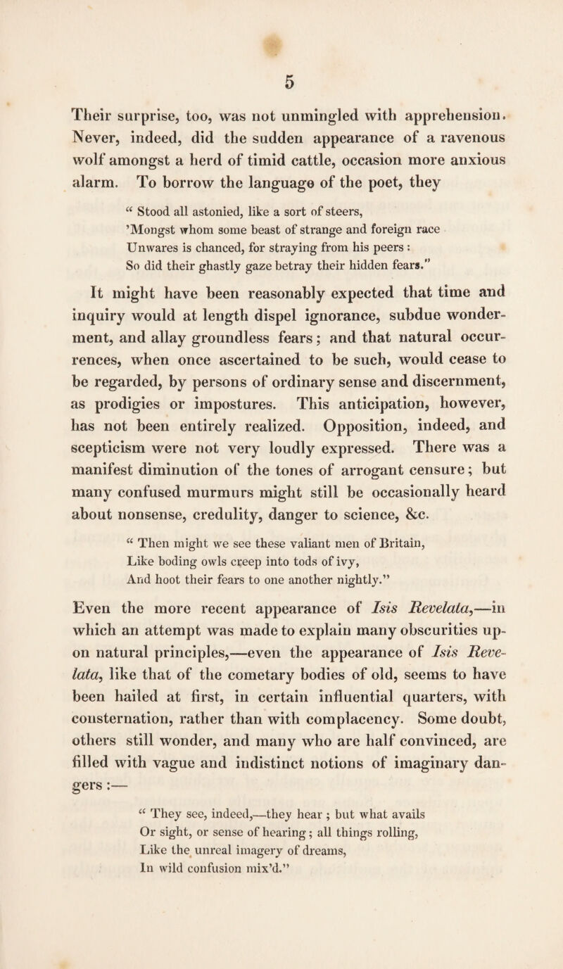 Their surprise, too, was not unmingled with apprehension. Never, indeed, did the sudden appearance of a ravenous wolf amongst a herd of timid cattle, occasion more anxious alarm. To borrow the language of the poet, they “ Stood all astonied, like a sort of steers, ’Mongst whom some beast of strange and foreign race Unwares is chanced, for straying from his peers : So did their ghastly gaze betray their hidden fears. It might have been reasonably expected that time and inquiry would at length dispel ignorance, subdue wonder¬ ment, and allay groundless fears; and that natural occur¬ rences, when once ascertained to be such, would cease to be regarded, by persons of ordinary sense and discernment, as prodigies or impostures. This anticipation, however, has not been entirely realized. Opposition, indeed, and scepticism were not very loudly expressed. There was a manifest diminution of the tones of arrogant censure; but many confused murmurs might still be occasionally heard about nonsense, credulity, danger to science, &c. “ Then might we see these valiant men of Britain, Like boding owls creep into tods of ivy, And hoot their fears to one another nightly.” Even the more recent appearance of Isis Revelata,—in which an attempt was made to explain many obscurities up¬ on natural principles,—even the appearance of Isis Reve~ lata, like that of the cometary bodies of old, seems to have been hailed at first, in certain influential quarters, with consternation, rather than with complacency. Some doubt, others still wonder, and many who are half convinced, are filled with vague and indistinct notions of imaginary dan¬ gers :— u They see, indeed,—they hear ; but what avails Or sight, or sense of hearing; all things rolling, Like the unreal imagery of dreams, In wild confusion mix’d.”