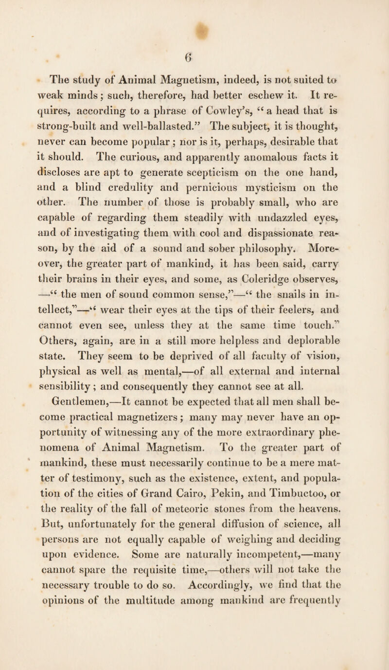 The study of Animal Magnetism, indeed, is not suited to weak minds; such, therefore, had better eschew it. It re¬ quires, according to a phrase of Cowley’s, 44 a head that is strong-built and well-ballasted.” The subject, it is thought, never can become popular ; nor is it, perhaps, desirable that it should. The curious, and apparently anomalous facts it discloses are apt to generate scepticism on the one hand, and a blind credulity and pernicious mysticism on the other. The number of those is probably small, who are capable of regarding them steadily with undazzled eyes, and of investigating them with cool and dispassionate rea¬ son, by the aid of a sound and sober philosophy. More¬ over, the greater part of mankind, it has been said, carry their brains in their eyes, and some, as Coleridge observes, —44 the men of sound common sense,”—44 the snails in in¬ tellect,”—i4 wear their eyes at the tips of their feelers, and cannot even see, unless they at the same time touch.” Others, again, are in a still more helpless and deplorable state. They seem to be deprived of all faculty of vision, physical as well as mental,—of all external and internal sensibility; and consequently they cannot see at all. Gentlemen,—-It cannot be expected that all men shall be¬ come practical magnetizers; many may never have an op¬ portunity of witnessing any of the more extraordinary phe¬ nomena of Animal Magnetism. To the greater part of mankind, these must necessarily continue to be a mere mat¬ ter of testimony, such as the existence, extent, and popula¬ tion of the cities of Grand Cairo, Pekin, and Timbuctoo, or the reality of the fall of meteoric stones from the heavens. But, unfortunately for the general diffusion of science, all persons are not equally capable of weighing and deciding upon evidence. Some are naturally incompetent,—many cannot spare the requisite time,—others will not take the necessary trouble to do so. Accordingly, we find that the opinions of the multitude among mankind are frequently