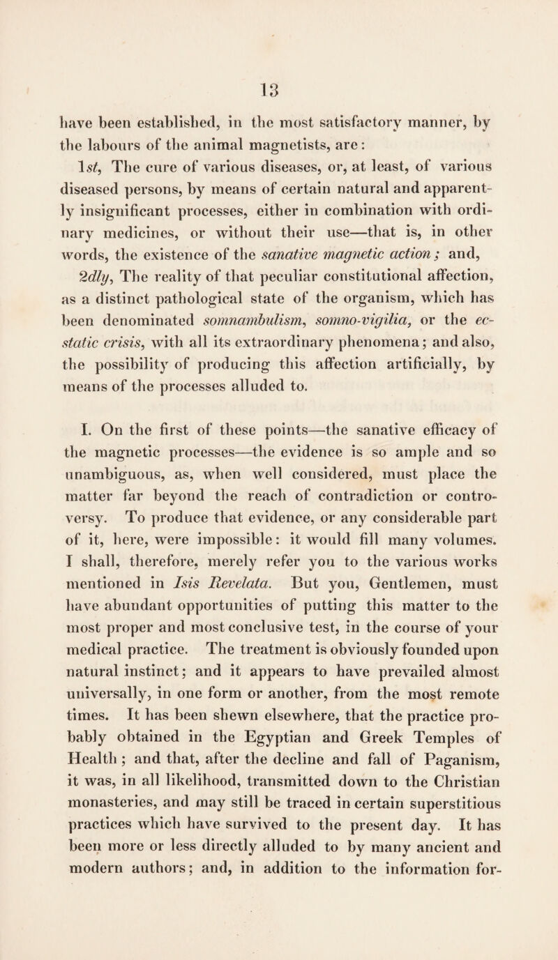 have been established, in the most satisfactory manner, by the labours of the animal magnetists, are: ls£, The cure of various diseases, or, at least, of various diseased persons, by means of certain natural and apparent¬ ly insignificant processes, either in combination with ordi- nary medicines, or without their use—that is, in other words, the existence of the sanative magnetic action ; and, 2dig, The reality of that peculiar constitutional affection, as a distinct pathological state of the organism, which has been denominated somnambulism, somno-vigilia, or the ec¬ static crisis, with all its extraordinary phenomena; and also, the possibility of producing this affection artificially, by means of the processes alluded to. I. On the first of these points—the sanative efficacy of the magnetic processes-—the evidence is so ample and so unambiguous, as, when well considered, must place the matter far beyond the reach of contradiction or contro¬ versy. To produce that evidence, or any considerable part of it, here, were impossible: it would fill many volumes. I shall, therefore, merely refer you to the various works mentioned in Isis Revelata. But you, Gentlemen, must have abundant opportunities of putting this matter to the most proper and most conclusive test, in the course of your medical practice. The treatment is obviously founded upon natural instinct; and it appears to have prevailed almost universally, in one form or another, from the most remote times. It has been shewn elsewhere, that the practice pro¬ bably obtained in the Egyptian and Greek Temples of Health ; and that, after the decline and fall of Paganism, it was, in all likelihood, transmitted down to the Christian monasteries, and may still be traced in certain superstitious practices which have survived to the present day. It has been more or less directly alluded to by many ancient and modern authors; and, in addition to the information for-