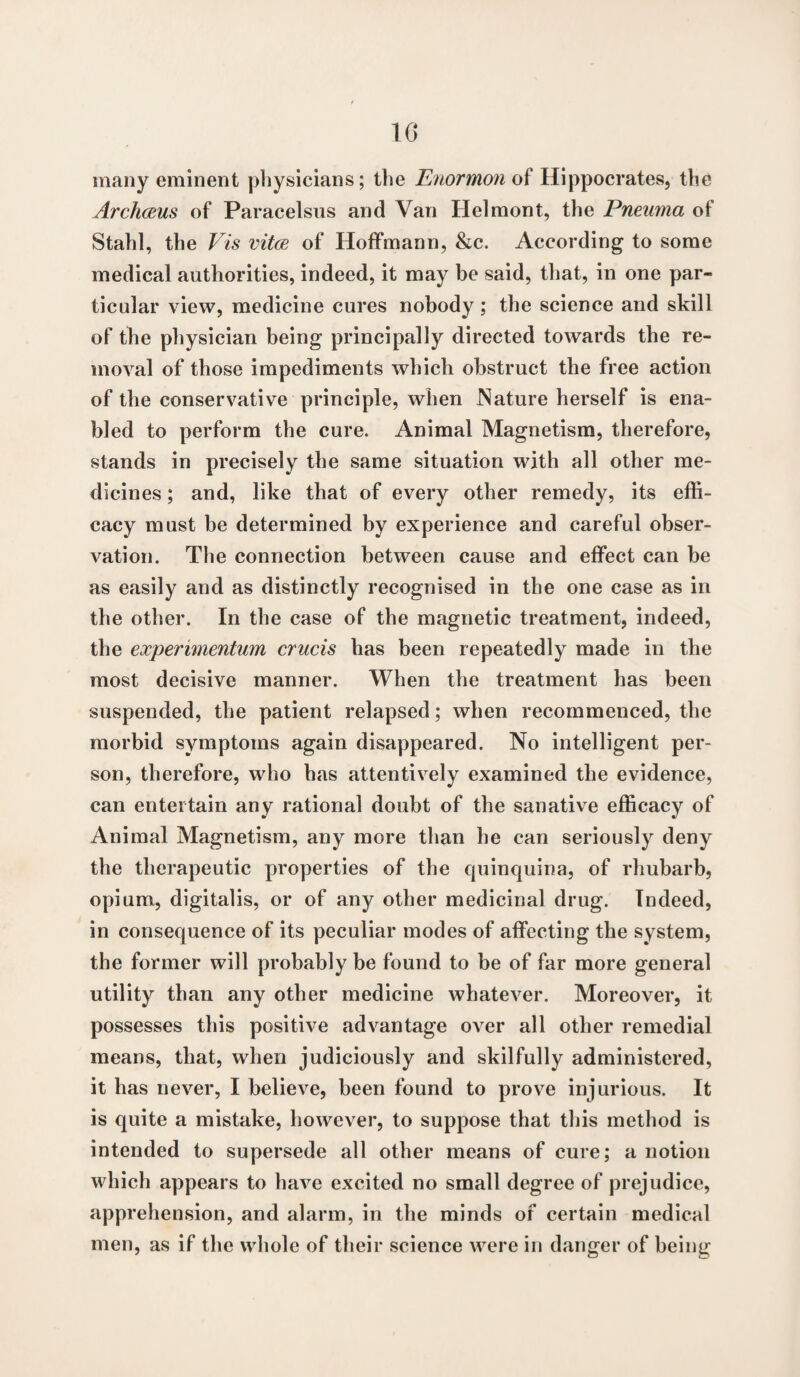 10 many eminent physicians; the Enormon of Hippocrates, the ArchcBUs of Paracelsus and Van Helmont, the Pneima of Stahl, the Vis vitce of Hoffmann, &c. According to some medical authorities, indeed, it may be said, that, in one par¬ ticular view, medicine cures nobody; the science and skill of the physician being principally directed towards the re¬ moval of those impediments which obstruct the free action of the conservative principle, when Nature herself is ena¬ bled to perform the cure. Animal Magnetism, therefore, stands in precisely the same situation with all other me¬ dicines ; and, like that of every other remedy, its effi¬ cacy must be determined by experience and careful obser¬ vation. The connection between cause and effect can be as easily and as distinctly recognised in the one case as in the other. In the case of the magnetic treatment, indeed, the experimentum crucis has been repeatedly made in the most decisive manner. When the treatment has been suspended, the patient relapsed; when recommenced, the morbid symptoms again disappeared. No intelligent per¬ son, therefore, who has attentively examined the evidence, can entertain any rational doubt of the sanative efficacy of Animal Magnetism, any more than he can seriously deny the therapeutic properties of the quinquina, of rhubarb, opium, digitalis, or of any other medicinal drug. Indeed, in consequence of its peculiar modes of affecting the system, the former will probably be found to be of far more general utility than any other medicine whatever. Moreover, it possesses this positive advantage over all other remedial means, that, when judiciously and skilfully administered, it has never, I believe, been found to prove injurious. It is quite a mistake, however, to suppose that this method is intended to supersede all other means of cure; a notion which appears to ha\re excited no small degree of prejudice, apprehension, and alarm, in the minds of certain medical men, as if the whole of their science were in danger of being