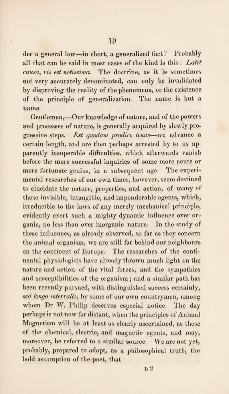 der a general law—in short, a generalized fact ? Probably all that can be said in most cases of the kind is tliis : Latet causa, vis est notissima. The doctrine, as it is sometimes not very accurately denominated, can only be invalidated by disproving the reality of the phenomena, or the existence of the principle of generalization. The name is but a name. Gentlemen,—Our knowledge of nature, and of the powers and processes of nature, is generally acquired by slowly pro¬ gressive steps. Est quodam prodire terms—we advance a certain length, and are then perhaps arrested by to us ap¬ parently insuperable difficulties, which afterwards vanish before the more successful inquiries of some more acute or more fortunate genius, in a subsequent age. The experi¬ mental researches of our own times, however, seem destined to elucidate the nature, properties, and action, of many of those invisible, intangible, and imponderable agents, which, irreducible to the laws of any merely mechanical principle, evidently exert such a mighty dynamic influence over or¬ ganic, no less than over inorganic nature. In the study of these influences, as already observed, so far as they concern the animal organism, we are still far behind our neighbours on the continent of Europe. The researches of the conti¬ nental physiologists have already thrown much light on the nature and action of the vital forces, and the sympathies and susceptibilities of the organism ; and a similar path has been recently pursued, with distinguished success certainly, sed longo intervallo, by some of our own countrymen, among whom Dr W. Philip deserves especial notice. The day perhaps is not now far distant, when the principles of Animal Magnetism will be at least as clearly ascertained, as those of the chemical, electric, and magnetic agents, and may, moreover, be referred to a similar source. We are not yet, probably, prepared to adopt, as a philosophical truth, the bold assumption of the poet, that b 2