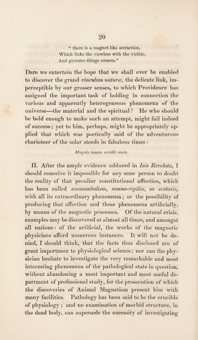 “ there is a magnet-like attraction, Which links the viewless with the visible, And pictures things unseen.” Dare we entertain the hope that we shall ever be enabled to discover the grand vinculum natures, the delicate link, im¬ perceptible by our grosser senses, to which Providence has assigned the important task of holding in connection the various and apparently heterogeneous phenomena of the universe—-the material and the spiritual? He who should he bold enough to make such an attempt, might fail indeed of success; yet to him, perhaps, might be appropriately ap¬ plied that which was poetically said of the adventurous charioteer of the solar steeds in fabulous times : Magnis tamen eoccidit ausis. II. After the ample evidence adduced in Isis Hevelata, I should conceive it impossible for any sane person to doubt the reality of that peculiar constitutional affection, which has been called somnambulism, somno-vigilia, or ecstasis, with all its extraordinary phenomena; or the possibility of producing that affection and these phenomena artificially, by means of the magnetic processes. Of the natural crisis, examples may be discovered at almost all times, and amongst all nations: of the artificial, the works of the magnetic physicians afford numerous instances. It will not be de¬ nied, I should think, that the facts thus disclosed are of great importance to physiological science; nor can the phy¬ sician hesitate to investigate the very remarkable and most interesting phenomena of the pathological state in question, without abandoning a most important and most useful de¬ partment of professional study, for the prosecution of which the discoveries of Animal Magnetism present him with many facilities. Pathology has been said to be the crucible of physiology ; and no examination of morbid structure, in the dead body, can supersede the necessity of investigating