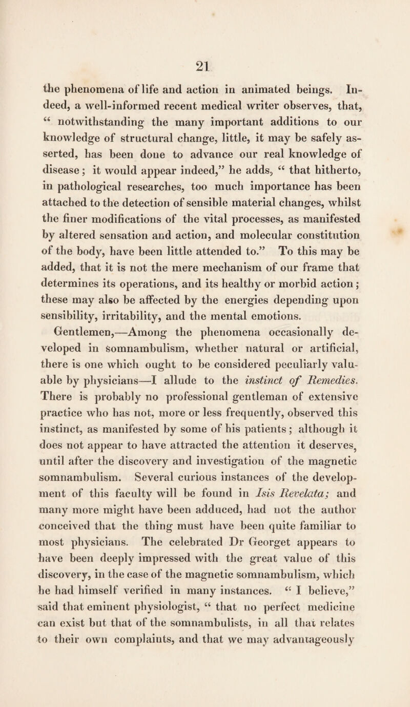 the phenomena of life and action in animated beings. In¬ deed, a well-informed recent medical writer observes, that, u notwithstanding the many important additions to our knowledge of structural change, little, it may be safely as¬ serted, has been done to advance our real knowledge of disease; it would appear indeed,” he adds, “ that hitherto, in pathological researches, too much importance has been attached to the detection of sensible material changes, whilst the finer modifications of the vital processes, as manifested by altered sensation and action, and molecular constitution of the body, have been little attended to.” To this may be added, that it is not the mere mechanism of our frame that determines its operations, and its healthy or morbid action; these may also be affected by the energies depending upon sensibility, irritability, and the mental emotions. Gentlemen,—Among the phenomena occasionally de¬ veloped in somnambulism, whether natural or artificial, there is one which ought to be considered peculiarly valu¬ able by physicians—-I allude to the instinct of Remedies. There is probably no professional gentleman of extensive practice who has not, more or less frequently, observed this instinct, as manifested by some of his patients; although it does not appear to have attracted the attention it deserves,, until after the discovery and investigation of the magnetic somnambulism. Several curious instances of the develop¬ ment of this faculty will be found in Isis lievelata; and many more might have been adduced, had not the author conceived that the thing must have been quite familiar to most physicians. The celebrated Dr Georget appears to have been deeply impressed with the great value of this discovery, in the case of the magnetic somnambulism, which he had himself verified in many instances. “ I believe,” said that eminent physiologist, u that no perfect medicine can exist but that of the somnambulists, in all that relates to their own complaints, and that we may advantageously