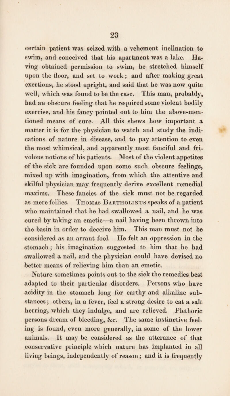 certain patient was seized with a vehement inclination to swim, and conceived that his apartment was a lake. Ha¬ ving obtained permission to swim, he stretched himself upon the floor, and set to work; and after making great exertions, he stood upright, and said that he was now quite well, which was found to be the case. This man, probably, had an obscure feeling that he required some violent bodily exercise, and his fancy pointed out to him the above-men¬ tioned means of cure. All this shews how important a matter it is for the physician to watch and study the indi¬ cations of nature in disease, and to pay attention to even the most whimsical, and apparently most fanciful and fri¬ volous notions of his patients. Most of the violent appetites of the sick are founded upon some such obscure feelings, mixed up with imagination, from which the attentive and skilful physician may frequently derive excellent remedial maxims. These fancies of the sick must not be regarded as mere follies. Thomas Bartholinus speaks of a patient who maintained that he had swallowed a nail, and he was cured by taking an emetic—a nail having been thrown into the basin in order to deceive him. This man must not be considered as an arrant fool. He felt an oppression in the stomach; his imagination suggested to him that he had swallowed a nail, and the physician could have devised no better means of relieving him than an emetic. Nature sometimes points out to the sick the remedies best adapted to their particular disorders. Persons who have acidity in the stomach long for earthy and alkaline sub¬ stances ; others, in a fever, feel a strong desire to eat a salt herring, which they indulge, and are relieved. Plethoric persons dream of bleeding, &c. The same instinctive feel¬ ing is found, even more generally, in some of the lower animals. It may be considered as the utterance of that conservative principle which nature has implanted in all living beings, independently of reason; and it is frequently