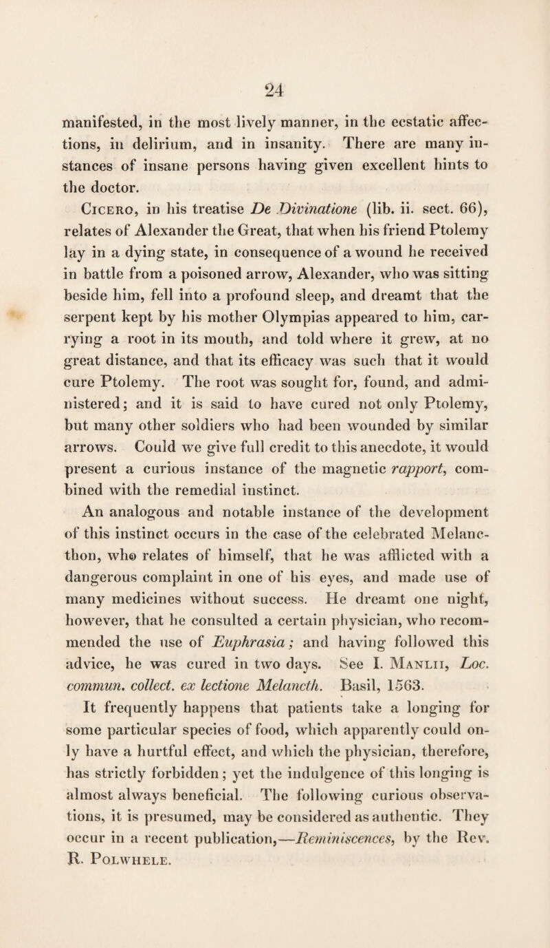 manifested, in the most lively manner, in the ecstatic affec¬ tions, in delirium, and in insanity. There are many in¬ stances of insane persons having given excellent hints to the doctor. Cicero, in his treatise De Divinatione (lib. ii. sect. 66), relates of Alexander the Great, that when his friend Ptolemy lay in a dying state, in consequence of a wound he received in battle from a poisoned arrow, Alexander, who was sitting beside him, fell into a profound sleep, and dreamt that the serpent kept by his mother Olympias appeared to him, car¬ rying a root in its mouth, and told where it grew, at no great distance, and that its efficacy was such that it would cure Ptolemy. The root was sought for, found, and admi¬ nistered ; and it is said to have cured not only Ptolemy, but many other soldiers who had been wounded by similar arrows. Could we give full credit to this anecdote, it would present a curious instance of the magnetic rapport, com¬ bined with the remedial instinct. An analogous and notable instance of the development of this instinct occurs in the case of the celebrated Melanc- thon, who relates of himself, that he was afflicted with a dangerous complaint in one of his eyes, and made use of many medicines without success. He dreamt one night, however, that he consulted a certain physician, who recom¬ mended the use of Euphrasia; and having followed this advice, he was cured in two days. See I. Manlii, Loc. commun. collect, ex lectione Melancth. Basil, 1563. It frequently happens that patients take a longing for some particular species of food, which apparently could on¬ ly have a hurtful effect, and which the physician, therefore, has strictly forbidden; yet the indulgence of this longing is almost always beneficial. The following curious observa¬ tions, it is presumed, may be considered as authentic. They occur in a recent publication,—Reminiscences, by the Rev. R. Polwhele.