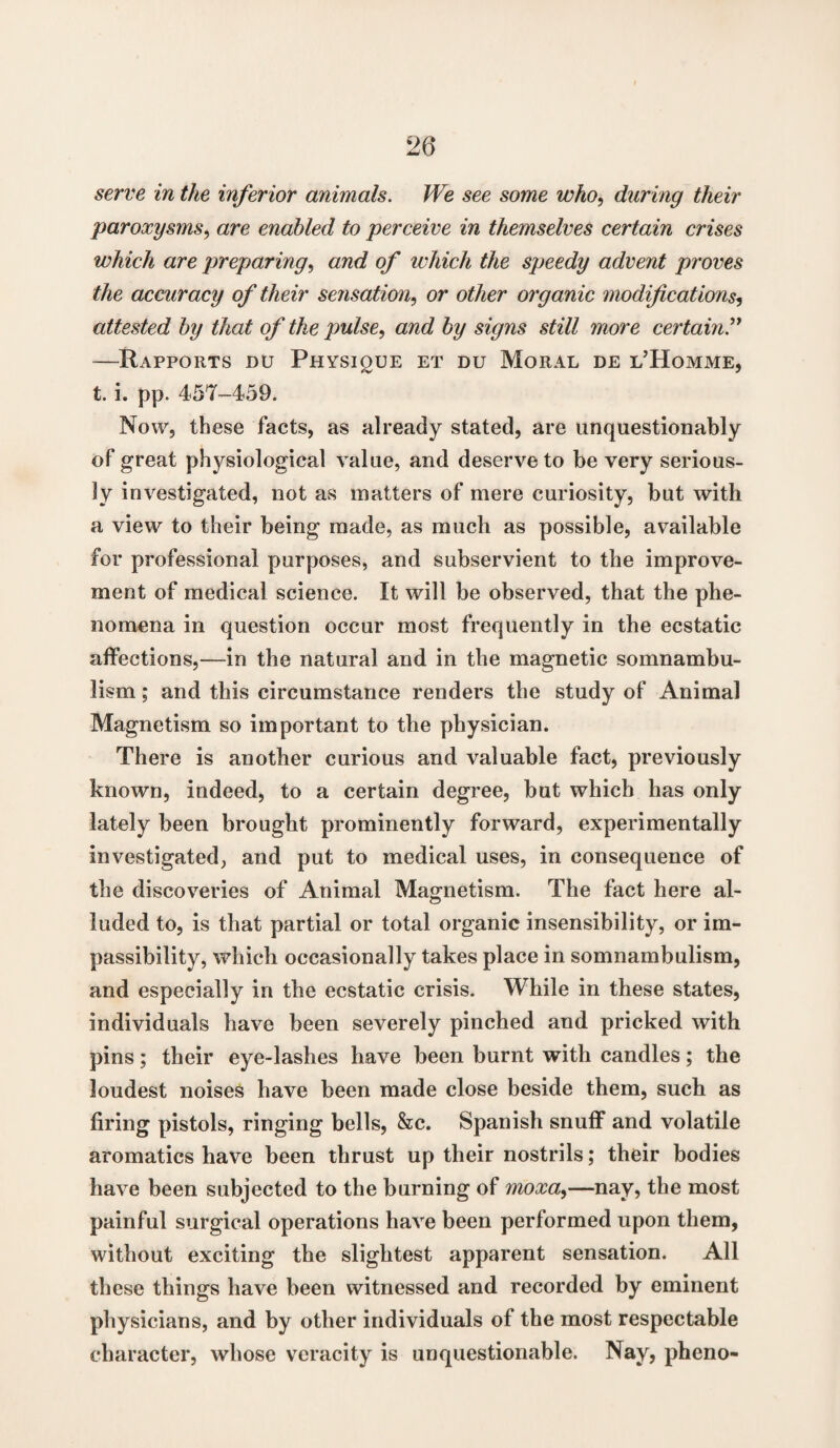 serve in the inferior animals. We see some who, during their paroxysms, are enabled to perceive in themselves certain crises which are preparing, and of which the speedy advent proves the accuracy of their sensation, or other organic modifications, attested by that of the pulse, and by signs still more certain.” —Rapports du Physique et du Moral de l’Homme, t. i. pp. 457-459. Now, these facts, as already stated, are unquestionably of great physiological value, and deserve to be very serious¬ ly investigated, not as matters of mere curiosity, but with a view to their being made, as much as possible, available for professional purposes, and subservient to the improve¬ ment of medical science. It will be observed, that the phe¬ nomena in question occur most frequently in the ecstatic affections,—in the natural and in the magnetic somnambu¬ lism ; and this circumstance renders the study of Animal Magnetism so important to the physician. There is another curious and valuable fact, previously known, indeed, to a certain degree, but which has only lately been brought prominently forward, experimentally investigated, and put to medical uses, in consequence of the discoveries of Animal Magnetism. The fact here al¬ luded to, is that partial or total organic insensibility, or im¬ passibility, which occasionally takes place in somnambulism, and especially in the ecstatic crisis. While in these states, individuals have been severely pinched and pricked with pins; their eye-lashes have been burnt with candles; the loudest noises have been made close beside them, such as firing pistols, ringing bells, &c. Spanish snuff and volatile aromatics have been thrust up their nostrils; their bodies have been subjected to the burning of moxa,—nay, the most painful surgical operations have been performed upon them, without exciting the slightest apparent sensation. All these things have been witnessed and recorded by eminent physicians, and by other individuals of the most respectable character, whose veracity is unquestionable. Nay, pheno-