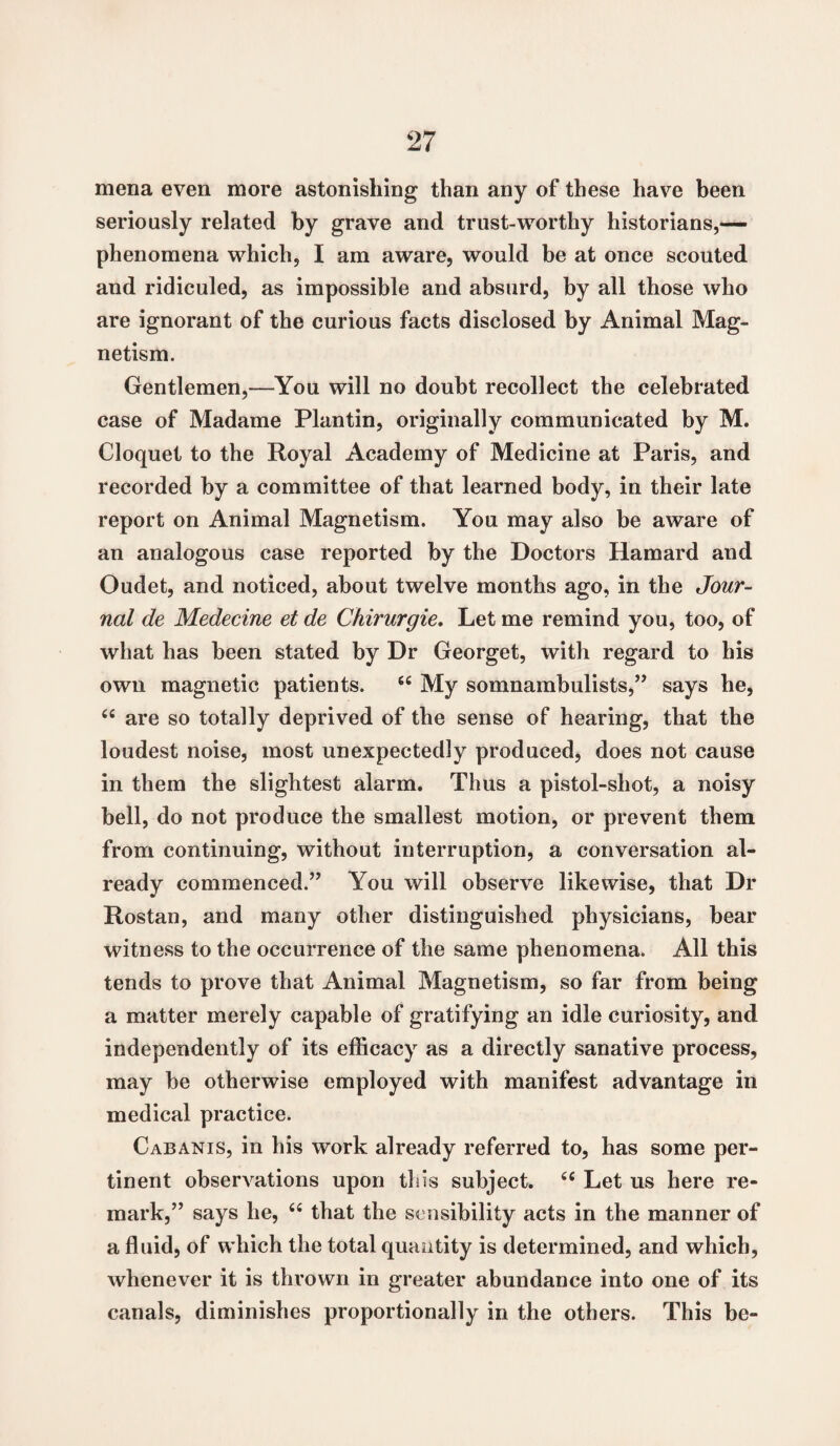 mena even more astonishing than any of these have been seriously related by grave and trust-worthy historians,— phenomena which, I am aware, would be at once scouted and ridiculed, as impossible and absurd, by all those who are ignorant of the curious facts disclosed by Animal Mag¬ netism. Gentlemen,—You will no doubt recollect the celebrated case of Madame Plantin, originally communicated by M. Cloquet to the Royal Academy of Medicine at Paris, and recorded by a committee of that learned body, in their late report on Animal Magnetism. You may also be aware of an analogous case reported by the Doctors Hamard and Oudet, and noticed, about twelve months ago, in the Jour¬ nal de Medecine et de Chirurgie. Let me remind you, too, of what has been stated by Dr Georget, with regard to his own magnetic patients. 44 My somnambulists,” says he, 44 are so totally deprived of the sense of hearing, that the loudest noise, most unexpectedly produced, does not cause in them the slightest alarm. Thus a pistol-shot, a noisy bell, do not produce the smallest motion, or prevent them from continuing, without interruption, a conversation al¬ ready commenced.” You will observe likewise, that Dr Rostan, and many other distinguished physicians, bear witness to the occurrence of the same phenomena. All this tends to prove that Animal Magnetism, so far from being a matter merely capable of gratifying an idle curiosity, and independently of its efficacy as a directly sanative process, may be otherwise employed with manifest advantage in medical practice. Cab an is, in his work already referred to, has some per¬ tinent observations upon tins subject. 44 Let us here re¬ mark,” says he, 44 that the sensibility acts in the manner of a fluid, of which the total quantity is determined, and which, whenever it is thrown in greater abundance into one of its canals, diminishes proportionally in the others. This be-