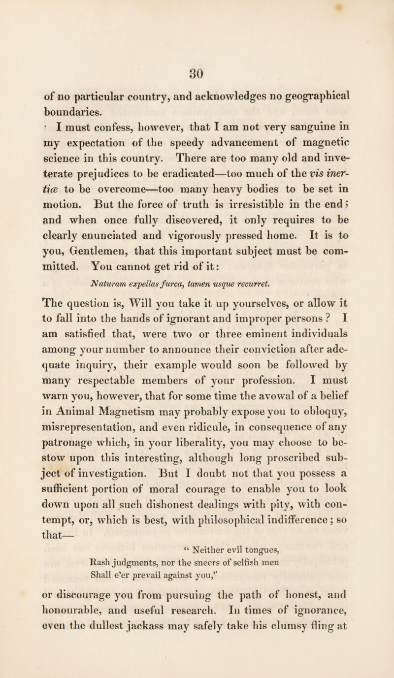 of no particular country, and acknowledges no geographical boundaries. ’ I must confess, however, that I am not very sanguine in my expectation of the speedy advancement of magnetic science in this country. There are too many old and inve¬ terate prejudices to be eradicated—too much of the vis iner¬ tia to be overcome—too many heavy bodies to be set in motion. But the force of truth is irresistible in the end > and when once fully discovered, it only requires to be clearly enunciated and vigorously pressed home. It is to you. Gentlemen, that this important subject must be com¬ mitted. You cannot get rid of it: Naturam expellas f urea, tamen usque recurret. The question is, Will you take it up yourselves, or allow it to fall into the hands of ignorant and improper persons ? I am satisfied that, were two or three eminent individuals among your number to announce their conviction after ade¬ quate inquiry, their example would soon be followed by many respectable members of your profession. I must warn you, however, that for some time the avowal of a belief in Animal Magnetism may probably expose you to obloquy, misrepresentation, and even ridicule, in consequence of any patronage which, in your liberality, you may choose to be¬ stow upon this interesting, although long proscribed sub¬ ject of investigation. But I doubt not that you possess a sufficient portion of moral courage to enable you to look down upon all such dishonest dealings with pity, with con¬ tempt, or, which is best, with philosophical indifference; so that— “ Neither evil tongues, Rash judgments, nor the sneers of selfish men Shall e’er prevail against you,’’ or discourage you from pursuing the path of honest, and honourable, and useful research. In times of ignorance, even the dullest jackass may safely take his clumsy fling at